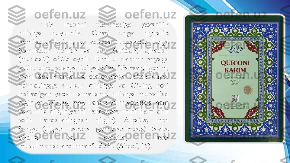 “ Biz  insonni  ota-onasiga  yaxshilik 
qilishga  buyurdik.  Onasi  unga  qiynalib 
homilador  bo‘lib,  ne  azobda  tuqqandir.  Unga 
homilador  bo‘lish  va  uni  (sutdan)  ajratish 
(muddati)  o‘ttiz  oydir.  Endi  u  qachon  voyaga 
yetib,  qirq  yoshga  to‘lganida:  “Parvardigorim, 
meni  Sen  menga  va  ota-onamga  in’om  etgan 
ne’matingga  shukur  qilishga  va  O‘zing  rozi 
bo‘ladigan  yaxshi  amallarni  qilishga  muvaffaq 
etgin  va  O‘zing  men  uchun  zurriyotimda  ham 
yaxshilik  qilgin(ya’ni  farzandlarimni  ham  ahli 
solih  bandalaringdan  qilgin).  Albatta,  men 
Senga  (qilgan  barcha  gunohlarimdan)  tavba 
qildim  va,  albatta,  men 
musulmonladandirman”.-dedi.  (Ahqof, 15). 