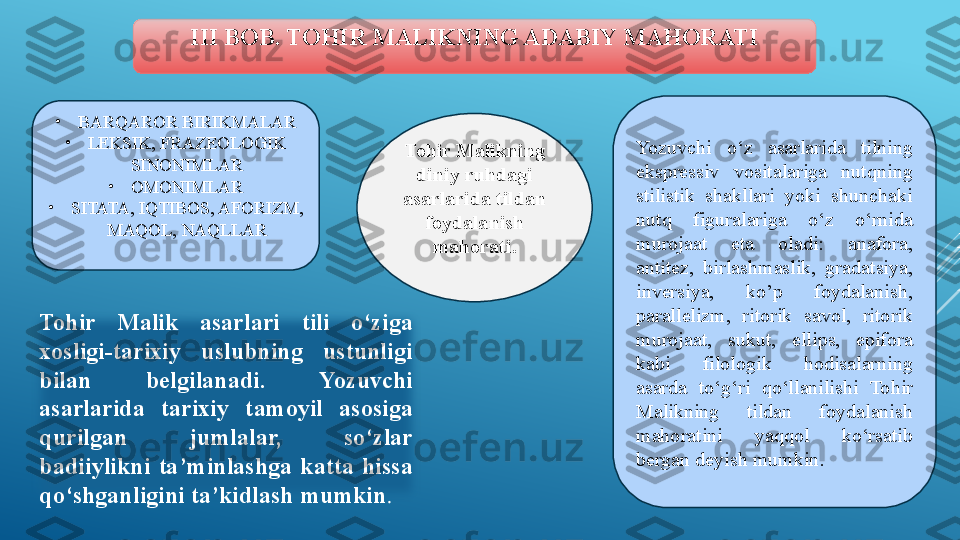 III BOB. TOHIR MALIKNING ADABIY MAHORATI
Tohir Malikning 
diniy ruhdagi 
asarlarida tildan 
foydalanish 
mahorati. Yozuvchi  o‘z  asarlarida  tilning 
ekspressiv  vositalariga  nutqning 
stilistik  shakllari  yoki  shunchaki 
nutq  figuralariga  o‘z  o‘rnida 
murojaat  eta  oladi:  anafora, 
antitez,  birlashmaslik,  gradatsiya, 
inversiya,  ko’p  foydalanish, 
parallelizm,  ritorik  savol,  ritorik 
murojaat,  sukut,  ellips,  epifora 
kabi  filologik  hodisalarning 
asarda  to‘g‘ri  qo‘llanilishi  Tohir 
Malikning  tildan  foydalanish 
mahoratini  yaqqol  ko‘rsatib 
bergan deyish mumkin. •
BARQAROR BIRIKMALAR
•
LEKSIK, FRAZEOLOGIK 
SINONIMLAR
•
OMONIMLAR
•
SITATA, IQTIBOS, AFORIZM, 
MAQOL, NAQLLAR
Tohir  Malik  asarlari  tili  o‘ziga 
xosligi-tarixiy  uslubning  ustunligi 
bilan  belgilanadi.  Yozuvchi 
asarlarida  tarixiy  tamoyil  asosiga 
qurilgan  jumlalar,  so‘zlar 
badiiylikni  ta’minlashga  katta  hissa 
qo‘shganligini ta’kidlash mumkin .   