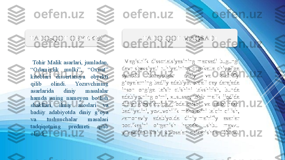   Magistrlik  dissertatsiyasining  maqsadi  bugungi 
davr  shaxsiyati  ruhiyatining  eng  katta  ehiyojiga 
aylanib  borayotgan  diniy  va  ma’rifiy 
g‘oyalarning  badiiy  adabiyot  orqali  qay  darajada 
inson  ongiga  ta’sir  etishini  tekshirish,  bunda 
adabiyotning  o‘rni,  xususan,  tohir  malik  ijodida 
diniy  g‘oyalarning  ifodalanishi  va  adib  nasri 
badiiyatini,  yozuvchilik  mahoratini  talqin  qilish, 
zamonaviy  adabiyotda  diniy-ma’rifiy  asarlar 
poetikasini  o‘rganish  hamda  ushbu  mavzu 
yuzasidan  ilmiy  xulosalar  chiqarishdan  iborat.  Tohir  Malik  asarlari,  jumladan, 
“Odamiylik  mulki”,  “Oxirat” 
kitoblari  dissertatsiya  obyekti 
qilib  olindi.  Yozuvchining 
asarlarida  diniy  masalalar 
hamda  uning  namoyon  bo‘lish 
shakllari,  ilmiy  asoslari  va 
badiiy  adabiyotda  diniy  g‘oya 
va  tushunchalar  masalasi 
tadqiqotning  predmeti  qilib 
olindi. TADQIQOT OBYEKTI TADQIQOT MAQSADI   