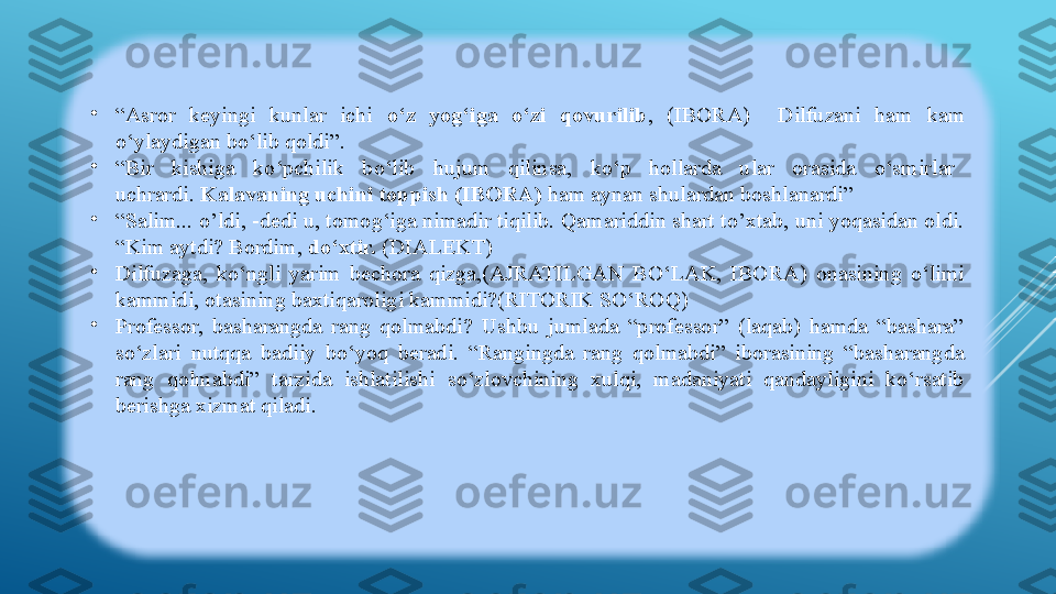 •
“ Asror  keyingi  kunlar  ichi  o‘z  yog‘iga  o‘zi  qovurilib ,  (IBORA)    Dilfuzani  ham  kam 
o‘ylaydigan bo‘lib qoldi”. 
•
“ Bir    kishiga    ko‘pchilik    bo‘lib    hujum    qilinsa,    ko‘p    hollarda    ular    orasida    o‘smirlar   
uchrardi.  Kalavaning uchini toppish (IBORA)  ham aynan shulardan boshlanardi”  
•
“ Salim... o’ldi, -dedi u, tomog‘iga nimadir tiqilib. Qamariddin shart to’xtab, uni yoqasidan oldi. 
“Kim aytdi? Bordim,  do‘xtir.  (DIALEKT)
•
Dilfuzaga,  ko‘ngli  yarim  bechora  qizga,(AJRATILGAN  BO‘LAK,  IBORA)  onasining  o‘limi 
kammidi, otasining baxtiqaroligi kammidi?(RITORIK SO‘ROQ)
•
Professor,  basharangda  rang  qolmabdi?  Ushbu  jumlada  “professor”  (laqab)  hamda  “bashara” 
so‘zlari  nutqqa  badiiy  bo‘yoq  beradi.  “Rangingda  rang  qolmabdi”  iborasining  “basharangda 
rang  qolmabdi”  tarzida  ishlatilishi  so‘zlovchining  xulqi,  madaniyati  qandayligini  ko‘rsatib 
berishga xizmat qiladi.  