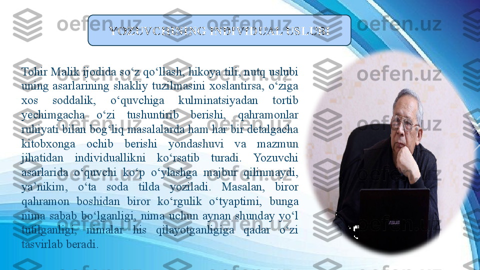 
Tohir Malik ijodida so‘z qo‘llash, hikoya tili, nutq uslubi 
uning  asarlarining  shakliy  tuzilmasini  xoslantirsa,  o‘ziga 
xos  soddalik,  o‘quvchiga  kulminatsiyadan  tortib 
yechimgacha  o‘zi  tushuntirib  berishi,  qahramonlar 
ruhiyati bilan bog‘liq masalalarda ham har bir detalgacha 
kitobxonga  ochib  berishi  yondashuvi  va  mazmun 
jihatidan  individuallikni  ko‘rsatib  turadi.  Yozuvchi 
asarlarida  o‘quvchi  ko‘p  o‘ylashga  majbur  qilinmaydi, 
ya’nikim,  o‘ta  soda  tilda  yoziladi.  Masalan,  biror 
qahramon  boshidan  biror  ko‘rgulik  o‘tyaptimi,  bunga 
nima  sabab  bo‘lganligi,  nima  uchun  aynan  shunday  yo‘l 
tutilganligi,  nimalar  his  qilayotganligiga  qadar  o‘zi 
tasvirlab beradi.  YOZUVCHINING INDIVIDUAL USLUBI 