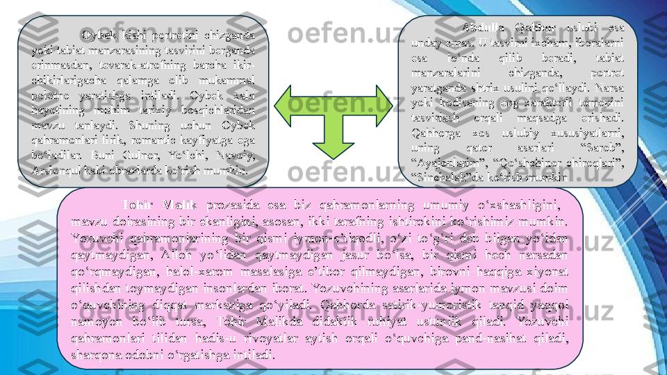 Oybek   kishi  portretini  chizganda 
yoki tabiat manzarasining tasvirini berganda 
erinmasdan,  tevarak-atrofning  barcha  ikir-
chikirlarigacha  qalamga  olib  mukammal 
polotno  yaratishga  intiladi.  Oybek  xalq 
hayotining  muhim  tarixiy  bosqichlaridan 
mavzu  tanlaydi.  Shuning  uchun  Oybek 
qahramonlari  lirik,  romantic  kayfiyatga  ega 
bo‘ladilar.  Buni  Gulnor,  Yo‘lchi,  Navoiy, 
Arslonqul kabi obrazlarda ko‘rish mumkin.  Abdulla  Qahhor  uslubi  esa 
unday emas. U tasvirni ixcham, iboralarni 
esa  lo‘nda  qilib  beradi,  tabiat 
manzaralarini  chizganda,  portret 
yaratganda  shtrix  usulini  qo‘llaydi.  Narsa 
yoki  hodisaning  eng  xarakterli  tomonini 
tasvirlash  orqali  maqsadga  erishadi. 
Qahhorga  xos  uslubiy  xususiyatlarni, 
uning  qator  asarlari  “Sarob”, 
“Ayajonlarim”,  “Qo‘shchinor  chiroqlari”, 
“Sinchalak”da ko‘rish mumkin
Tohir  Malik  prozasida  esa  biz  qahramonlarning  umumiy  o‘xshashligini,   
mavzu  doirasining  bir  ekanligini,  asosan,  ikki  tarafning  ishtirokini  ko‘rishimiz  mumkin. 
Yozuvchi  qahramonlarining  bir  qismi  iymon-e’tiqodli,  o‘zi  to‘g‘ri  deb  bilgan  yo‘ldan 
qaytmaydigan,  Alloh  yo‘lidan  qaytmaydigan  jasur  bo‘lsa,  bir  qismi  hech  narsadan 
qo‘rqmaydigan,  halol-xarom  masalasiga  e’tibor  qilmaydigan,  birovni  haqqiga  xiyonat 
qilishdan toymaydigan insonlardan iborat. Yozuvchining asarlarida iymon mavzusi doim 
o‘quvchining  diqqat  markaziga  qo‘yiladi.  Qahhorda  satirik-yumoristik  tanqid  yaqqol 
namoyon  bo‘lib  tursa,  Tohir  Malikda  didaktik  ruhiyat  ustunlik  qiladi.  Yozuvchi 
qahramonlari  tilidan  hadis-u  rivoyatlar  aytish  orqali  o‘quvchiga  pand-nasihat  qiladi, 
sharqona odobni o‘rgatishga intiladi. 