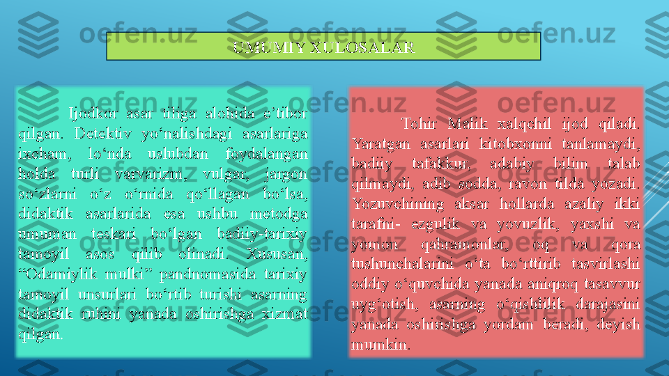 UMUMIY XULOSALAR
Ijodkor  asar  tiliga  alohida  e’tibor 
qilgan.  Detektiv  yo‘nalishdagi  asarlariga 
ixcham,  lo‘nda  uslubdan  foydalangan 
holda  turli  varvarizm,  vulgar,  jargon 
so‘zlarni  o‘z  o‘rnida  qo‘llagan  bo‘lsa, 
didaktik  asarlarida  esa  ushbu  metodga 
umuman  teskari  bo‘lgan  badiiy-tarixiy 
tamoyil  asos  qilib  olinadi.  Xususan, 
“Odamiylik  mulki”  pandnomasida  tarixiy 
tamoyil  unsurlari  bo‘rtib  turishi  asarning 
didaktik  ruhini  yanada  oshirishga  xizmat 
qilgan . Tohir  Malik  xal qchil  ijod  qiladi. 
Yaratgan  asarlari  kitobxonni  tanlamaydi, 
badiiy  tafakkur,  adabiy  bilim  talab 
qilmaydi,  adib  sodda,  ravon  tilda  yozadi. 
Yozuvchining  aksar  hollarda  azaliy  ikki 
tarafni-  ezgulik  va  yovuzlik,  yaxshi  va 
yomon  qahramonlar,  oq  va  qora 
tushunchalarini  o‘ta  bo‘rttirib  tasvirlashi 
oddiy  o‘quvchida  yanada  aniqroq  tasavvur 
uyg‘otish,  asarning  o‘qishlilik  darajasini 
yanada  oshirishga  yordam  beradi,  deyish 
mumkin. 
 
 
  