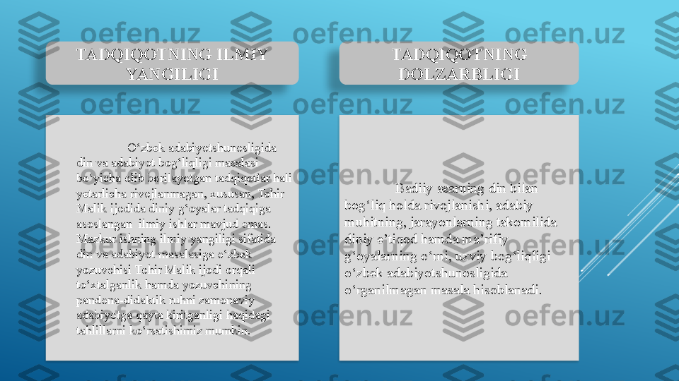 O‘zbek adabiyotshunosligida 
din va adabiyot bog‘liqligi masalasi 
bo‘yicha olib borilayotgan tadqiqotlar hali 
yetarlicha rivojlanmagan, xususan, Tohir 
Malik ijodida diniy g‘oyalar tadqiqiga 
asoslangan  ilmiy ishlar mavjud emas. 
Mazkur ishning ilmiy yangiligi sifatida 
din va adabiyot masalasiga o‘zbek 
yozuvchisi Tohir Malik ijodi orqali 
to‘xtalganlik hamda  yozuvchining  
pandona-didaktik ruhni zamonaviy 
adabiyotga qayta kiritganligi haqidagi 
tahlillarni ko‘rsatishimiz mumkin. Badiiy asarning din bilan 
bog‘liq holda rivojlanishi, adabiy 
muhitning, jarayonlarning takomilida 
diniy e’tiqod hamda ma’rifiy 
g‘oyalarning o‘rni, uzviy bog‘liqligi 
o‘zbek adabiyotshunosligida 
o‘rganilmagan masala hisoblanadi. TADQIQOTNING ILMIY 
YANGILIGI TADQIQOTNING 
DOLZARBLIGI     