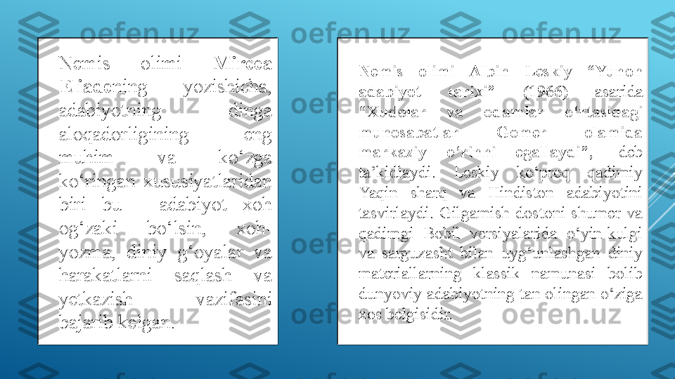 
Nemis  olimi  Mircea 
Eliade ning  yozishicha, 
adabiyotning  dinga 
aloqadorligining  eng 
muhim  va  ko‘zga 
ko‘ringan  xususiyatlaridan 
biri  bu  -  adabiyot  xoh 
og‘zaki  bo‘lsin,  xoh-
yozma,  diniy  g‘oyalar  va 
harakatlarni  saqlash  va 
yetkazish  vazifasini 
bajarib kelgan. 
Nemis  olimi  Albin  Leskiy  “Yunon 
adabiyot  tarixi”  (1966)  asarida 
“Xudolar  va  odamlar  o‘rtasidagi 
munosabatlar  Gomer  olamida 
markaziy  o‘rinni  egallaydi”,-   deb 
ta’kidlaydi.  Leskiy  ko‘proq  qadimiy 
Yaqin  sharq  va  Hindiston  adabiyotini 
tasvirlaydi.  Gilgamish  dostoni  shumer  va 
qadimgi  Bobil  versiyalarida  o‘yin-kulgi 
va  sarguzasht  bilan  uyg‘unlashgan  diniy 
materiallarning  klassik  namunasi  bolib 
dunyoviy adabiyotning tan olingan o‘ziga 
xos belgisidir.  