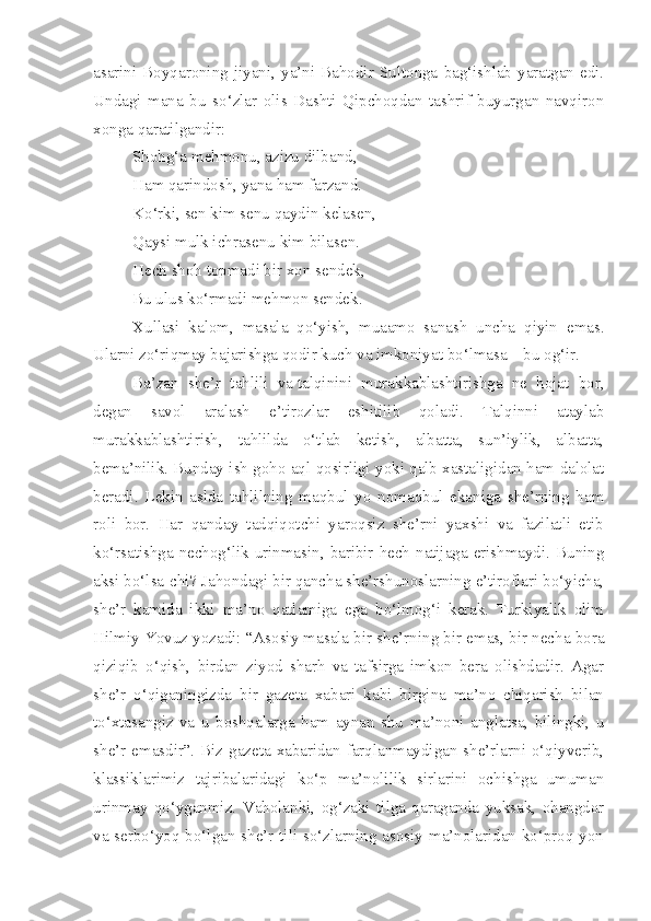 asarini  Boyqaroning   jiyani,  ya’ni  Bahodir   Sultonga   bag‘ishlab   yaratgan   edi.
Undagi   mana   bu   so‘zlar   olis   Dashti   Qipchoqdan   tashrif   buyurgan   navqiron
xonga qaratilgandir:
Shohg‘a mehmonu, azizu dilband,
Ham qarindosh, yana ham farzand.
Ko‘rki, sen kim senu qaydin kelasen,
Qaysi mulk ichrasenu kim bilasen.
Hech shoh topmadi bir xon sendek,
Bu ulus ko‘rmadi mehmon sendek.
Xullasi   kalom,   masala   qo‘yish,   muaamo   sanash   uncha   qiyin   emas.
Ularni zo‘riqmay bajarishga qodir kuch va imkoniyat bo‘lmasa – bu og‘ir.
Ba’zan   she’r   tahlili   va   talqinini   murakkablashtirishga   ne   hojat   bor,
degan   savol   aralash   e’tirozlar   eshitilib   qoladi.   Talqinni   ataylab
murakkablashtirish,   tahlilda   o‘tlab   ketish,   albatta,   sun’iylik,   albatta,
bema’nilik. Bunday ish goho aql qosirligi yoki qalb xastaligidan ham dalolat
beradi.   Lekin   aslda   tahlilning   maqbul   yo   nomaqbul   ekaniga   she’rning   ham
roli   bor.   Har   qanday   tadqiqotchi   yaroqsiz   she’rni   yaxshi   va   fazilatli   etib
ko‘rsatishga nechog‘lik urinmasin, baribir hech natijaga erishmaydi. Buning
aksi bo‘lsa-chi? Jahondagi bir qancha she’rshunoslarning e’tiroflari bo‘yicha,
she’r   kamida   ikki   ma’no   qatlamiga   ega   bo‘lmog‘i   kerak.   Turkiyalik   olim
Hilmiy Yovuz yozadi: “Asosiy masala bir she’rning bir emas, bir necha bora
qiziqib   o‘qish,   birdan   ziyod   sharh   va   tafsirga   imkon   bera   olishdadir.   Agar
she’r   o‘qiganingizda   bir   gazeta   xabari   kabi   birgina   ma’no   chiqarish   bilan
to‘xtasangiz   va   u   boshqalarga   ham   aynan   shu   ma’noni   anglatsa,   bilingki,   u
she’r emasdir”. Biz gazeta xabaridan farqlanmaydigan she’rlarni o‘qiyverib,
klassiklarimiz   tajribalaridagi   ko‘p   ma’nolilik   sirlarini   ochishga   umuman
urinmay   qo‘yganmiz.   Vaholanki,   og‘zaki   tilga   qaraganda   yuksak,   ohangdor
va serbo‘yoq bo‘lgan she’r tili so‘zlarning asosiy ma’nolaridan ko‘proq yon 