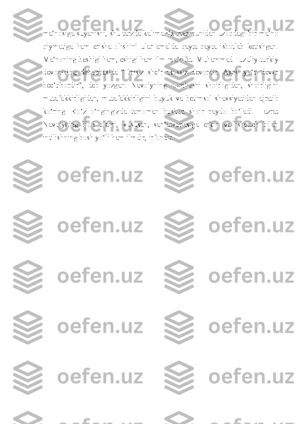 ma’nosiga suyanishi, shu tarzda kalima ilk mazmunidan uzoqdagi bir ma’no
qiymatiga   ham   erisha   olishini   ular   amalda   qayta-qayta   isbotlab   ketishgan.
Ma’noning beshigi ham, eshigi ham ilm-ma’rifat. Muhammad Fuzuliy turkiy
devonining   debochasida   “Ilmsiz   she’r   asossiz   devordir.   Asosi   yo‘q   devor
bee’tibordir”,   deb   yozgan.   Navoiyning   olimligini   shoirligidan,   shoirligini
mutafakkirligidan,   mutafakkirligini   buyuk   va   betimsol   shaxsiyatidan   ajratib
ko‘ring.   Ko‘z   o‘ngingizda   tamoman   boshqa   shoir   paydo   bo‘ladi.   Hazrat
Navoiyning   ijod   olami,   xususan,   san’atxonasiga   erkin   va   ishonch   bilan
intilishning bosh yo‘li ham ilmdir, irfondir. 