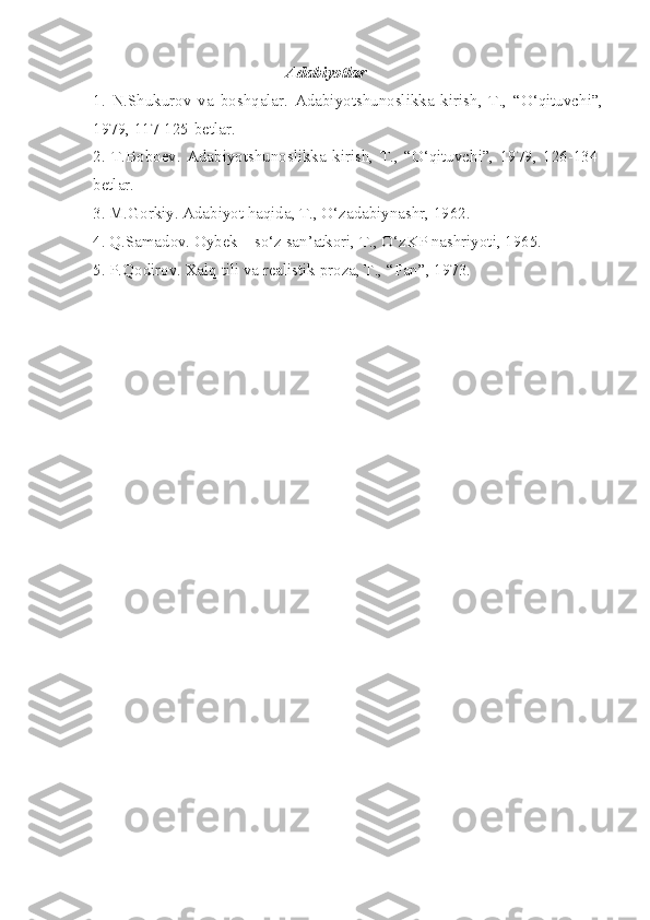 Adabiyotlar
1.   N.Shukurov   va   boshqalar.   Adabiyotshunoslikka   kirish,   T.,   “O‘qituvchi”,
1979, 117-125-betlar.
2.   T.Boboev.   Adabiyotshunoslikka   kirish,   T.,   “O‘qituvchi”,   1979,   126-134-
betlar.
3. M.Gorkiy. Adabiyot haqida, T., O‘zadabiynashr, 1962.
4. Q.Samadov. Oybek – so‘z san’atkori, T., O‘zKP nashriyoti, 1965.
5. P.Qodirov. Xalq tili va realistik proza, T., “Fan”, 1973.  