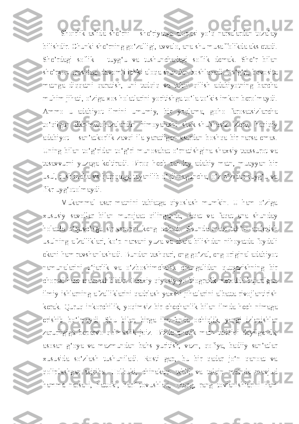 Shoirlik   aslida   she’rni   –   she’riyatga   aloqasi   yo‘q   narsalardan   tozalay
bilishdir. Chunki she’rning go‘zalligi, avvalo, ana shu musaffolikda aks etadi.
She’rdagi   soflik   –   tuyg‘u   va   tushunchadagi   soflik   demak.   She’r   bilan
she’rxon orasidagi davomli ichki aloqa shundan boshlanadi. To‘g‘ri, bevosita
matnga   diqqatni   qaratish,   uni   tadqiq   va   tahlil   qilish   adabiyotning   barcha
muhim jihati, o‘ziga xos holatlarini yoritishga to‘la-to‘kis imkon berolmaydi.
Ammo   u   adabiyot   ilmini   umumiy,   bir   yoqlama,   goho   farosatsizlarcha
to‘qilgan   fikr-mulohazalardan   himoyalashi   shak-shubhasiz.   Zero,   haqiqiy
adabiyot   –   san’atkorlik   zavqi   ila   yaratilgan   asardan   boshqa   bir   narsa   emas.
Uning   bilan   to‘g‘ridan-to‘g‘ri   munosabat   o‘rnatishgina   shaxsiy   taassurot   va
tasavvurni   yuzaga   keltiradi.   Biroq   hech   qanday   adabiy   matn,   muayyan   bir
usul, tushuncha va haqiqatga tayanilib o‘qilmaguncha, o‘z-o‘zidan tuyg‘u va
fikr uyg‘otolmaydi.
Mukammal   asar   matnini   tabiatga   qiyoslash   mumkin.   U   ham   o‘ziga
xususiy   savollar   bilan   murojaat   qilinganda,   faqat   va   faqat   ana   shunday
holatda   o‘quvchiga   sir-asrorini   keng   ochadi.   Shunda   matn   tahlili   atalmish
usulning afzalliklari, ko‘p narsani yuza va chala bilishdan nihoyatda foydali
ekani ham ravshanlashadi. Bundan tashqari, eng go‘zal, eng original adabiyot
namunalarini   o‘jarlik   va   o‘zboshimchalik   changalidan   qutqazishning   bir
chorasi ham matn tahlilidir. Tarixiy-qiyosiy yo biografik metodda bajarilgan
ilmiy ishlarning afzalliklarini qadrlash yaxshi jihatlarini albatta rivojlantirish
kerak.   Quruq   inkorchilik,   yoqimsiz   bir   chechanlik   bilan   ilmda   hech   nimaga
erishib   bo‘lmaydi.   Shu   bilan   birga   ilm-fanda   ochiqlik,   yangi   izlanishlar
zarurligiga   beparvo   qolmaslik   joiz.   Bizda   poetik   matn   tadqiqi   deyilganda,
asosan   g‘oya   va   mazmundan   bahs   yuritish,   vazn,   qofiya,   badiiy   san’atlar
xususida   so‘zlash   tushuniladi.   Rosti   gap,   bu   bir   qadar   jo‘n   qanoat   va
qoliplashgan   tajriba.   Holbuki,   chinakam   tahlil   va   talqin   matnda   mavjud
hamma   narsani,   hattoki,   harf   tovushlari,   ohang,   rang   tovlanishlarini   ham 