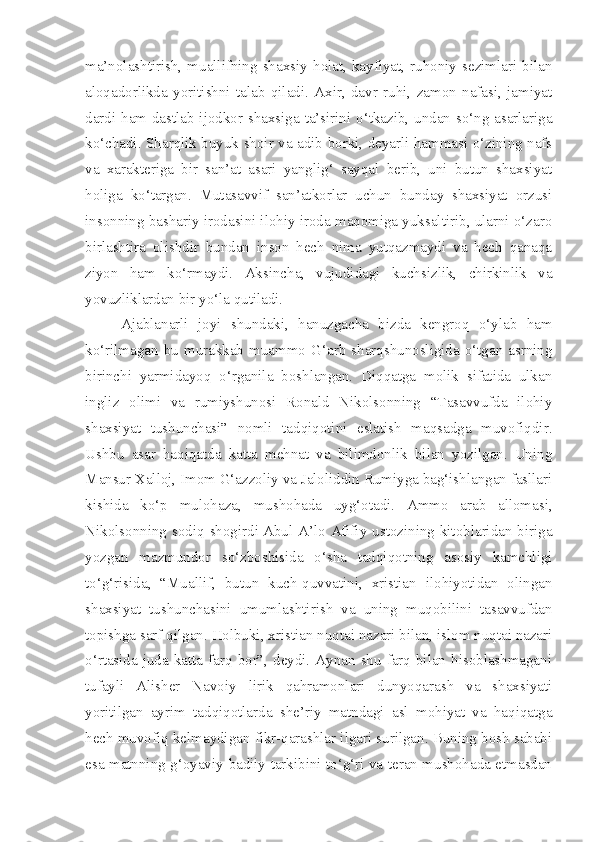 ma’nolashtirish,   muallifning  shaxsiy   holat,  kayfiyat,   ruhoniy   sezimlari  bilan
aloqadorlikda   yoritishni   talab   qiladi.   Axir,   davr   ruhi,   zamon   nafasi,   jamiyat
dardi ham dastlab ijodkor shaxsiga ta’sirini o‘tkazib, undan so‘ng asarlariga
ko‘chadi. Sharqlik buyuk shoir va adib borki, deyarli hammasi o‘zining nafs
va   xarakteriga   bir   san’at   asari   yanglig‘   sayqal   berib,   uni   butun   shaxsiyat
holiga   ko‘targan.   Mutasavvif   san’atkorlar   uchun   bunday   shaxsiyat   orzusi
insonning bashariy irodasini ilohiy iroda maqomiga yuksaltirib, ularni o‘zaro
birlashtira   olishdir   bundan   inson   hech   nima   yutqazmaydi   va   hech   qanaqa
ziyon   ham   ko‘rmaydi.   Aksincha,   vujudidagi   kuchsizlik,   chirkinlik   va
yovuzliklardan bir yo‘la qutiladi.
Ajablanarli   joyi   shundaki,   hanuzgacha   bizda   kengroq   o‘ylab   ham
ko‘rilmagan  bu  murakkab  muammo  G‘arb  sharqshunosligida  o‘tgan  asrning
birinchi   yarmidayoq   o‘rganila   boshlangan.   Diqqatga   molik   sifatida   ulkan
ingliz   olimi   va   rumiyshunosi   Ronald   Nikolsonning   “Tasavvufda   ilohiy
shaxsiyat   tushunchasi”   nomli   tadqiqotini   eslatish   maqsadga   muvofiqdir.
Ushbu   asar   haqiqatda   katta   mehnat   va   bilimdonlik   bilan   yozilgan.   Uning
Mansur Xalloj, Imom G‘azzoliy va Jaloliddin Rumiyga bag‘ishlangan fasllari
kishida   ko‘p   mulohaza,   mushohada   uyg‘otadi.   Ammo   arab   allomasi,
Nikolsonning sodiq shogirdi   Abul A’lo Afifiy ustozining kitoblaridan biriga
yozgan   mazmundor   so‘zboshisida   o‘sha   tadqiqotning   asosiy   kamchligi
to‘g‘risida,   “Muallif,   butun   kuch-quvvatini,   xristian   ilohiyotidan   olingan
shaxsiyat   tushunchasini   umumlashtirish   va   uning   muqobilini   tasavvufdan
topishga sarf qilgan. Holbuki, xristian nuqtai nazari bilan, islom nuqtai nazari
o‘rtasida  juda  katta  farq  bor”, deydi. Aynan  shu  farq  bilan  hisoblashmagani
tufayli   Alisher   Navoiy   lirik   qahramonlari   dunyoqarash   va   shaxsiyati
yoritilgan   ayrim   tadqiqotlarda   she’riy   matndagi   asl   mohiyat   va   haqiqatga
hech muvofiq kelmaydigan fikr-qarashlar ilgari surilgan. Buning bosh sababi
esa matnning g‘oyaviy-badiiy tarkibini to‘g‘ri va teran mushohada etmasdan 