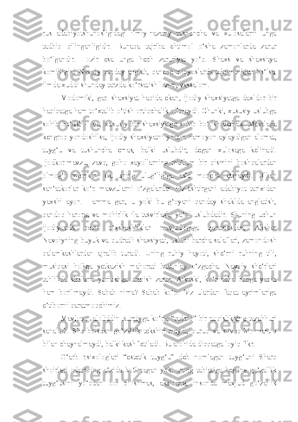 rus   adabiyotshunosligidagi   ilmiy-nazariy   tushuncha   va   xulosalarni   unga
tadbiq   qilinganligidir.   Bunaqa   tajriba   ehtimol   o‘sha   zamonlarda   zarur
bo‘lgandir.   Hozir   esa   unga   hech   zaruriyat   yo‘q.   Shaxs   va   shaxsitya
komilligini Navoiy qanday anglab, qanaqa miqyoslarda talqin qilgan bo‘lsa,
ilmda xuddi shunday tarzda ko‘rsatish lozim, vassalom.
Modomiki,   gap   shaxsiyat   haqida   ekan,   ijodiy   shaxsiyatga   daxldor   bir
haqiqatga ham to‘xtalib o‘tish ortiqchalik qilmaydi. Chunki, xususiy uslubga
sohib   bo‘lish   –   bu,   xususiy   bir   shaxsiyatga   sohib   bo‘lish   demak.   Masalaga
kengroq yondoshilsa, ijodiy shaxsiyatni yorqin namoyon aylaydigan alomat,
tuyg‘u   va   tushuncha   emas,   balki   uslubdir,   degan   xulosaga   kelinadi.
Ijodkor   mavzu,   zavq,   goho   xayollarning   ma’lum   bir   qismini   boshqalardan
olmog‘i   mumkin.   Bu   uning   ulug‘ligiga   aslo   monelik   etmaydi.   Ulkan
san’atkorlar   ko‘p   mavzularni   o‘zgalardan   o‘zlashtirgani   adabiyot   tarixidan
yaxshi   ayon.   Hamma   gap,   u   yoki   bu   g‘oyani   qanday   shaklda   anglatish,
qandoq   harorat   va   mohirlik   ila   tasvirlash,   ya’ni   uslubdadir.   Shuning   uchun
ijodiyotida   qator   o‘xshashliklar   mavjudligiga   qaramasdan,   Alisher
Navoiyning buyuk va qudratli shaxsiyati, uslubi barcha salaflari, zamondosh
qalamkashlardan   ajralib   turadi.   Uning   ruhiy   hayoti,   she’rni   ruhning   tili,
musiqasi   holiga   yetkazish   mahorati   butunlay   o‘zgacha.   Navoiy   she’rlari
tahlilida   shularni   yoritishga   urinish   zarur.   Afsuski,   ko‘pincha   bunga   yaqin
ham   borilmaydi.   Sabab   nima?   Sabab   ko‘p.   Biz   ulardan   faqat   ayrimlariga
e’tiborni qaratmoqchimiz.
Mavlono Jaloliddin Rumiyga ko‘ra, “tadqiq” bir noqislikning tazahhuri
sanaladi.   Shu   boisdan   go‘zallik   tekshirilmaydi,   quruq   va   sovuq   bir   mantiq
bilan chaynalmaydi, balki kashf etiladi. Bu alohida diqqatga loyiq fikr.
G‘arb   psixologlari   “estetik   tuyg‘u”   deb   nomlagan   tuyg‘uni   Sharq
shoirlari   odamning   o‘zida   bo‘lmagan   yoki   uning   tabiatiga   begona   go‘zallik
tuyg‘usini   yo‘qdan   bor   qilishmas,   aksincha,   insonda   mavjud   go‘zallik 