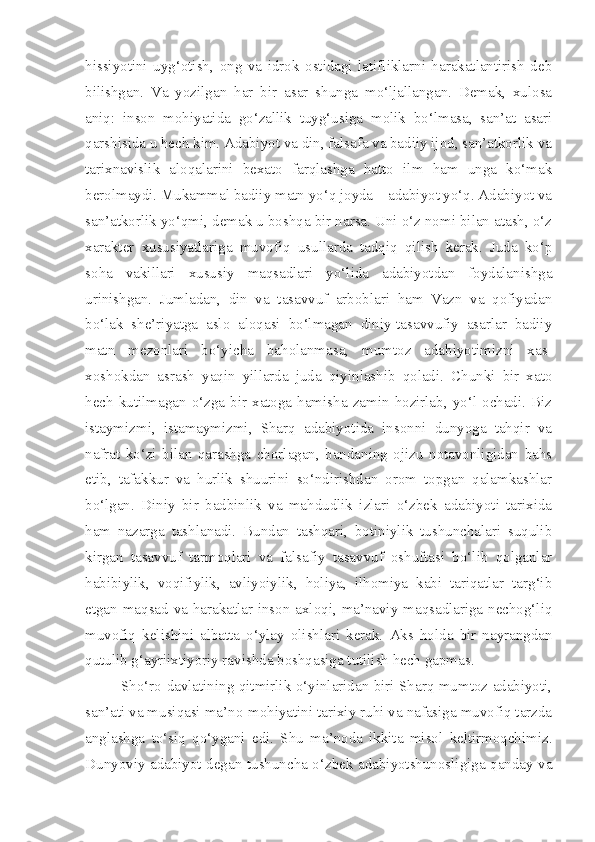 hissiyotini   uyg‘otish,   ong   va   idrok   ostidagi   latifliklarni   harakatlantirish   deb
bilishgan.   Va   yozilgan   har   bir   asar   shunga   mo‘ljallangan.   Demak,   xulosa
aniq:   inson   mohiyatida   go‘zallik   tuyg‘usiga   molik   bo‘lmasa,   san’at   asari
qarshisida u hech kim. Adabiyot va din, falsafa va badiiy ijod, san’atkorlik va
tarixnavislik   aloqalarini   bexato   farqlashga   hatto   ilm   ham   unga   ko‘mak
berolmaydi. Mukammal badiiy matn yo‘q joyda – adabiyot yo‘q. Adabiyot va
san’atkorlik yo‘qmi, demak u boshqa bir narsa. Uni o‘z nomi bilan atash, o‘z
xarakter   xususiyatlariga   muvofiq   usullarda   tadqiq   qilish   kerak.   Juda   ko‘p
soha   vakillari   xususiy   maqsadlari   yo‘lida   adabiyotdan   foydalanishga
urinishgan.   Jumladan,   din   va   tasavvuf   arboblari   ham   Vazn   va   qofiyadan
bo‘lak   she’riyatga   aslo   aloqasi   bo‘lmagan   diniy-tasavvufiy   asarlar   badiiy
matn   mezonlari   bo‘yicha   baholanmasa,   mumtoz   adabiyotimizni   xas-
xoshokdan   asrash   yaqin   yillarda   juda   qiyinlashib   qoladi.   Chunki   bir   xato
hech  kutilmagan   o‘zga  bir  xatoga   hamisha  zamin  hozirlab,   yo‘l   ochadi.  Biz
istaymizmi,   istamaymizmi,   Sharq   adabiyotida   insonni   dunyoga   tahqir   va
nafrat   ko‘zi   bilan   qarashga   chorlagan,   bandaning   ojizu   notavonligidan   bahs
etib,   tafakkur   va   hurlik   shuurini   so‘ndirishdan   orom   topgan   qalamkashlar
bo‘lgan.   Diniy   bir   badbinlik   va   mahdudlik   izlari   o‘zbek   adabiyoti   tarixida
ham   nazarga   tashlanadi.   Bundan   tashqari,   botiniylik   tushunchalari   suqulib
kirgan   tasavvuf   tarmoqlari   va   falsafiy   tasavvuf   oshuftasi   bo‘lib   qolganlar
habibiylik,   voqifiylik,   avliyoiylik,   holiya,   ilhomiya   kabi   tariqatlar   targ‘ib
etgan maqsad va harakatlar inson axloqi, ma’naviy maqsadlariga nechog‘liq
muvofiq   kelishini   albatta   o‘ylay   olishlari   kerak.   Aks   holda   bir   nayrangdan
qutulib g‘ayriixtiyoriy ravishda boshqasiga tutilish hech gapmas.
Sho‘ro davlatining qitmirlik o‘yinlaridan biri Sharq mumtoz adabiyoti,
san’ati va musiqasi ma’no-mohiyatini tarixiy ruhi va nafasiga muvofiq tarzda
anglashga   to‘siq   qo‘ygani   edi.   Shu   ma’noda   ikkita   misol   keltirmoqchimiz.
Dunyoviy adabiyot degan tushuncha o‘zbek adabiyotshunosligiga qanday va 