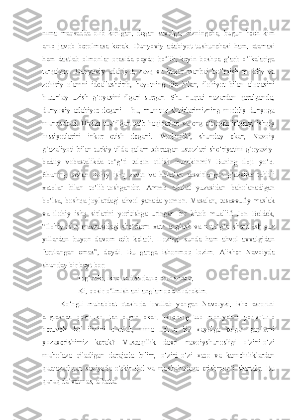 nima   maqsadda   olib   kirilgan,   degan   savolga,   bizningcha,   bugun   hech   kim
aniq   javob   berolmasa   kerak.   Dunyoviy   adabiyot   tushunchasi   ham,   atamasi
ham   dastlab   olmonlar   orasida   paydo   bo‘lib,   keyin   boshqa   g‘arb   o‘lkalariga
tarqalgan.   Dunyoviy   adabiyot,   zavq   va   huzur   manbai   bo‘lmish   moddiy   va
zohiriy   olamni   ideallashtirib,   hayotning   din   bilan,   ilohiyot   bilan   aloqasini
butunlay   uzish   g‘oyasini   ilgari   surgan.   Shu   nuqtai   nazardan   qaralganda,
dunyoviy   adabiyot   degani   –   bu,   mumtoz   shoirlarimizning   moddiy   dunyoga
munosabati. Undan tug‘ilgan qalb haqiqatlari va eng e’tiborli irfoniy, ishqiy
hissiyotlarini   inkor   etish   degani.   Modomiki,   shunday   ekan,   Navoiy
g‘azaliyoti bilan turkiy tilda qalam tebratgan ustozlari she’riyatini g‘oyaviy-
badiiy   vobastalikda   to‘g‘ri   talqin   qilish   mumkinmi?   Buning   iloji   yo‘q.
Shuning   uchun   ilohiy   ishq   zavqi   va   holatlari   tasvirlangan   g‘azallar   tahlili
xatolar   bilan   to‘lib-toshgandir.   Ammo   adolat   yuzasidan   baholanadigan
bo‘lsa,   boshqa   joylardagi   ahvol   yanada   yomon.   Masalan,   tasavvufiy   maslak
va   ilohiy   ishq   sirlarini   yoritishga   uringan   bir   kitob   muallifi   Jon   Beldek,
“Ilohiy   ishq   mavzusidagi   she’rlarni   xato   anglash   va   noto‘g‘ri   sharhlash   yuz
yillardan   buyon   davom   etib   keladi.   Hozirgi   kunda   ham   ahvol   avvalgidan
farqlangan   emas”,   deydi.   Bu   gapga   ishonmoq   lozim.   Alisher   Navoiyda
shunday bir bayt bor:
Fig‘onki, ishq hadisi daqiq erur andoq,
Ki, qosir o‘lmish ani anglamoqdin idrokim.
Ko‘ngli   muhabbat   otashida   lovillab   yongan   Navoiyki,   ishq   asrorini
anglashda   qosirlikni   tan   olgan   ekan,   ishqning   tub   mohiyatini   yorishtirib
beruvchi   hol   ilmini   chetlab,   nima   uchun   biz   xayolga   kelgan   gaplarni
yozaverishimiz   kerak?   Mustaqillik   davri   navoiyshunosligi   o‘zini-o‘zi
muhofaza   qiladigan   darajada   bilim,   o‘zini-o‘zi   xato   va   kamchiliklardan
qutqazadigan   saviyada   o‘tkir   did   va   mushohadaga   erishmog‘i   shartdir.   Bu
quruq da’vatmas, albatta . 