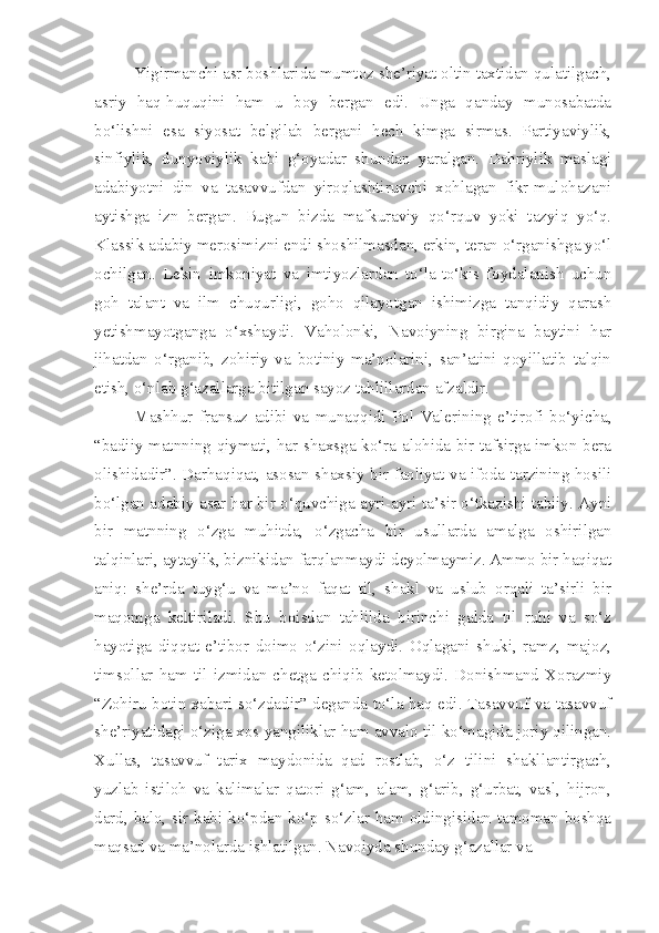 Yigirmanchi asr boshlarida mumtoz she’riyat oltin taxtidan qulatilgach,
asriy   haq-huquqini   ham   u   boy   bergan   edi.   Unga   qanday   munosabatda
bo‘lishni   esa   siyosat   belgilab   bergani   hech   kimga   sirmas.   Partiyaviylik,
sinfiylik,   dunyoviylik   kabi   g‘oyadar   shundan   yaralgan.   Dahriylik   maslagi
adabiyotni   din   va   tasavvufdan   yiroqlashtiruvchi   xohlagan   fikr-mulohazani
aytishga   izn   bergan.   Bugun   bizda   mafkuraviy   qo‘rquv   yoki   tazyiq   yo‘q.
Klassik adabiy merosimizni endi shoshilmasdan, erkin, teran o‘rganishga yo‘l
ochilgan.   Lekin   imkoniyat   va   imtiyozlardan   to‘la-to‘kis   foydalanish   uchun
goh   talant   va   ilm   chuqurligi,   goho   qilayotgan   ishimizga   tanqidiy   qarash
yetishmayotganga   o‘xshaydi.   Vaholonki,   Navoiyning   birgina   baytini   har
jihatdan   o‘rganib,   zohiriy   va   botiniy   ma’nolarini,   san’atini   qoyillatib   talqin
etish, o‘nlab g‘azallarga bitilgan sayoz tahlillardan afzaldir.
Mashhur   fransuz   adibi   va   munaqqidi   Pol   Valerining   e’tirofi   bo‘yicha,
“badiiy matnning qiymati, har shaxsga ko‘ra alohida bir tafsirga imkon bera
olishidadir”. Darhaqiqat, asosan shaxsiy bir faoliyat va ifoda tarzining hosili
bo‘lgan adabiy asar har bir o‘quvchiga ayri-ayri ta’sir o‘tkazishi tabiiy. Ayni
bir   matnning   o‘zga   muhitda,   o‘zgacha   bir   usullarda   amalga   oshirilgan
talqinlari, aytaylik, biznikidan farqlanmaydi deyolmaymiz. Ammo bir haqiqat
aniq:   she’rda   tuyg‘u   va   ma’no   faqat   til,   shakl   va   uslub   orqali   ta’sirli   bir
maqomga   keltiriladi.   Shu   boisdan   tahlilda   birinchi   galda   til   ruhi   va   so‘z
hayotiga   diqqat-e’tibor   doimo   o‘zini   oqlaydi.   Oqlagani   shuki,   ramz,   majoz,
timsollar   ham   til   izmidan   chetga   chiqib   ketolmaydi.   Donishmand   Xorazmiy
“Zohiru botin xabari so‘zdadir” deganda to‘la haq edi. Tasavvuf va tasavvuf
she’riyatidagi o‘ziga xos yangiliklar ham avvalo til ko‘magida joriy qilingan.
Xullas,   tasavvuf   tarix   maydonida   qad   rostlab,   o‘z   tilini   shakllantirgach,
yuzlab   istiloh   va   kalimalar   qatori   g‘am,   alam,   g‘arib,   g‘urbat,   vasl,   hijron,
dard, balo, sir kabi ko‘pdan ko‘p so‘zlar ham oldingisidan tamoman boshqa
maqsad va ma’nolarda ishlatilgan. Navoiyda shunday g‘azallar va 