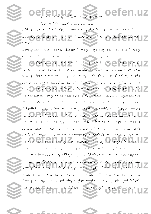 Ko‘ngil ichra g‘am kamligi asru g‘amdir,
Alam yo‘qligi dag‘i qattiq alamdir,
kabi   yuzlab   baytlar   borki,   ularning   to‘g‘ri   tahlil   va   talqini   uchun   hatto
tasavvuf   lug‘atlari   ham   yordam   berolmaydi.   Boshqa   chora,   boshqa   yo‘l
topishni
Navoiyning o‘zi ko‘rsatadi. Biz esa Navoiyning o‘ziga qattiq suyanib Navoiy
she’rlarini talqin qilishga hamisha ham amal etolmaymiz.
Alisher   Navoiy   asarlarini   haqqoniy   tarzda   tadqiq   etish,   xatoyu
kamchiliklardan   saqlanishning   asoslaridan   yana   biri,   albatta   tarix,   ayniqsa,
Navoiy   davri   tarixidir.   Ulug‘   shoirning   turli   shakldagi   she’rlari,   nasriy
asarlarida   tarixiy   voqealar,   kundalik   hayot   hodisalari,   u   yoki   bu   ijtimoiy
toifaga   mansub   shaxslar   haqida   ham   yetarlicha   bahs   yuritilgan.   Bular
o‘shanda zamonaviy ma’no kasb etgan bo‘lsa, sekin-asta tarixiy qiymatni aks
ettirgan.   Va   she’rdan   –   tarixga   yoki   tarixdan   –   she’rga   bir   yo‘l   izlash
ehtiyojini   yuzaga   keltirgan.   Albatta,   Navoiy   asarlarida   ifodalangan   tarixiy
haqiqatlarning   hammasini   to‘g‘ri   aniqlab,   ana   undan   keyin   matn   talqini   va
tahlilga   kirishish   juda   qiyin.   Lekin   imkon   darajasida   bunga   intilmaslik
qanday   asossiz,   xayoliy   fikr-mulohazalarga   boshlashini   ham   unutmaslik
kerak. Shu ma’noda xarakterli bir masalaga to‘xtalsak. Ma’lumki, soqiynoma
atalmish   janr   Sharq   she’riyatida,   xususan,   fors-tojik   poeziyasida   shuhrat
topgan. Shu boisdan soqiynomaning shakllanish va taraqqiyot tarixi Eronda,
Tojikistonda maxsus o‘rganilib, maqola va kitoblar chiqarilgan. Navoiygacha
birorta   ham   o‘zbek   shoiri   bu   janrda   asar   yozmaganligi   ilmda   qayd   etilgan.
Navoiy   ham   bor-yo‘g‘i   bitta   soqiynoma   yaratgan.   Ammo   badiiy   ijodda   son
emas,   sifat,   misra   va   qofiya   tizimi   emas,   balki   mohiyat   va   mahorat
ahamiyatga egaligini Navoiyning soqiynomasi to‘la tasdiqlaydi. Qariyb besh
yuz   baytdan   iborat   bu   asar   “Xazoyin   ul-maoniy”ning   so‘nggi   devoni   – 