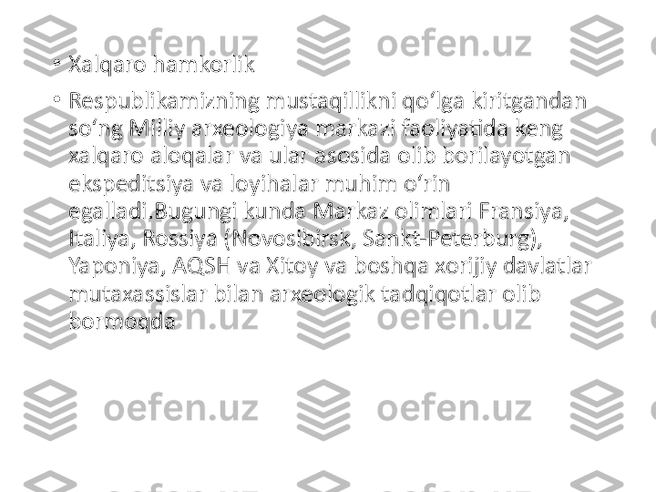 •
Xalqaro hamkorlik
•
Respublikamizning mustaqillikni qo‘lga kiritgandan 
so‘ng Milliy arxeologiya markazi faoliyatida keng 
xalqaro aloqalar va ular asosida olib borilayotgan 
ekspeditsiya va loyihalar muhim o‘rin 
egalladi.Bugungi kunda Markaz olimlari Fransiya, 
Italiya, Rossiya (Novosibirsk, Sankt-Peterburg), 
Yaponiya, AQSH va Xitoy va boshqa xorijiy davlatlar 
mutaxassislar bilan arxeologik tadqiqotlar olib 
bormoqda 