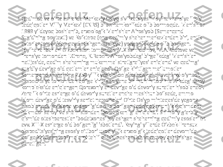 •
Qadimda va o‘rta asrlarda Markaziy Osiyo sivilizatsiyasi”-loyiha Fransiya ilmiy 
tadqiqotlar Milliy Markazi (CNRS) bilan hamkorlikda olib bormoqda. Izlanishlar 
1989 yildayoq boshlanib, arxeologik izlanishlar Afrosiyob (Samarqand 
Sug‘dining poytaxti) va Ko‘ktepa (eng qadimiy shahar markazlardan biri, antik 
avtorlar tomonidan qayd etishgan Basileya) yodgorliklarida olib borilgan. 
Loyiha rahbarlari O‘zbekiston tomondan M.XIsamiddinov, M.A.Reutova va 
Fransiya tomondan F.Grene, K.Rapen. Afrosiyobdagi birgalikdagi izlanishlar 
natijasida, qadim shaharning mukammal stratigrafiyasi aniqlandi va qadimgi 
sug‘diy davriga oid qatlamlar aniqlandi. Qo‘lga kiritilgan ma’lumotlar 
Samarqand shahrining 2750 yillik yoshini belgilashda hal qiluvchi rol o‘ynadi. 
Ekspeditsiya tomonidan qo‘lga kiritilgan yana bir muhim topilma Arkdagi saroy 
kompleksida aniqlangan Qoraxoniylar davriga oid devoriy suratlar hisoblanadi. 
Zera ilk o‘rta asrlarga oid devoriy suratlar ancha mashhur bo‘lsada, ammo 
islom davriga oid tasviriy san’at namunalari O‘rta Osiyo mintaqasida yagona 
hisoblanadi. Ko‘ktepa yodgorligida olib borilgan tadqiqotlar uni ikki qismdan: 
hukmdor saroyi va shahristondan iborat ekanligi aniqlandi. Shimoliy-g‘arbiy 
qismida otashparastlar ibodatxonasi joylashgan shaharning qadimiy asoslari er. 
avv. XIII-X asrlarga oid bo‘lganligi isbotlandi. Keyingi yillarda O‘zbek-Fransuz 
ekspeditsiyasining asosiy e’tibori uzoq yillik arxeolgik tadqiqotlar davomida 
qo‘lga kiritilgan topilmalarni tahlil qilish, nashr etish va muzeylashtirishga 
qaratilgan. 