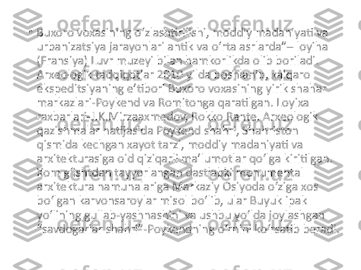 •
Buxoro voxasining o‘zlashtirilishi, moddiy madaniyati va 
urbanizatsiya jarayonlari antik va o‘rta asrlarda”– loyiha 
(Fransiya) Luvr muzeyi bilan hamkorlikda olib boriladi. 
Arxeologik tadqiqotlar 2010 yilda boshlanib, xalqaro 
ekspeditsiyaning e’tibori Buxoro voxasining yirik shahar 
markazlari-Poykend va Romitonga qaratilgan. Loyixa 
raxbarlari-J.K.Mirzaaxmedov, Rokko Rante. Arxeologik 
qazishmalar natijasida Poykend shahri, Shahriston 
qismida kechgan xayot tarzi, moddiy madaniyati va 
arxitekturasiga oid qiziqarli ma’lumotlar qo‘lga kiritilgan. 
Xom g‘ishtdan tayyorlangan dastlabki monumental 
arxitektura namunalariga Markaziy Osiyoda o‘ziga xos 
bo‘lgan karvonsaroylar misol bo‘lib, ular Buyuk ipak 
yo‘lining gullab-yashnashini va ushbu yo‘lda joylashgan 
“savdogarlar shahri”-Poykendning o‘rnini ko‘rsatib beradi. 