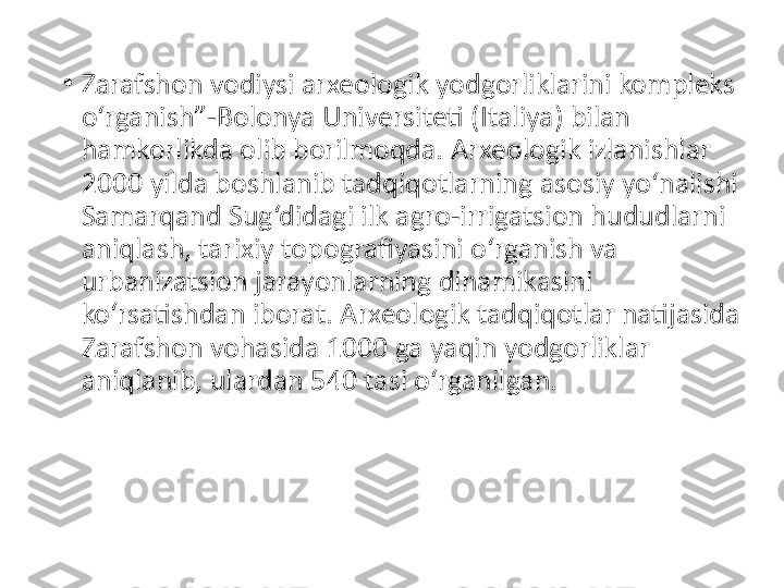 •
Zarafshon vodiysi arxeologik yodgorliklarini kompleks 
o‘rganish”-Bolonya Universiteti (Italiya) bilan 
hamkorlikda olib borilmoqda. Arxeologik izlanishlar 
2000 yilda boshlanib tadqiqotlarning asosiy yo‘nalishi 
Samarqand Sug‘didagi ilk agro-irrigatsion hududlarni 
aniqlash, tarixiy topografiyasini o‘rganish va 
urbanizatsion jarayonlarning dinamikasini 
ko‘rsatishdan iborat. Arxeologik tadqiqotlar natijasida 
Zarafshon vohasida 1000 ga yaqin yodgorliklar 
aniqlanib, ulardan 540 tasi o‘rganilgan. 