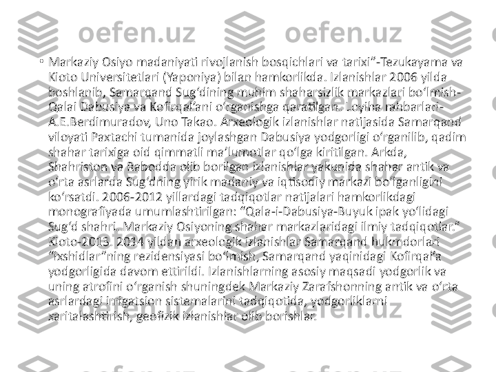 •
Markaziy Osiyo madaniyati rivojlanish bosqichlari va tarixi”-Tezukayama va 
Kioto Universitetlari (Yaponiya) bilan hamkorlikda. Izlanishlar 2006 yilda 
boshlanib, Samarqand Sug‘dining muhim shaharsizlik markazlari bo‘lmish-
Qalai Dabusiya va Kofirqal’ani o‘rganishga qaratilgan. Loyiha rahbarlari-
A.E.Berdimuradov, Uno Takao. Arxeologik izlanishlar natijasida Samarqand 
viloyati Paxtachi tumanida joylashgan Dabusiya yodgorligi o‘rganilib, qadim 
shahar tarixiga oid qimmatli ma’lumotlar qo‘lga kiritilgan. Arkda, 
Shahriston va Rabodda olib borilgan izlanishlar yakunida shahar antik va 
o‘rta asrlarda Sug‘dning yirik madaniy va iqtisodiy markazi bo‘lganligini 
ko‘rsatdi. 2006-2012 yillardagi tadqiqotlar natijalari hamkorlikdagi 
monografiyada umumlashtirilgan: “Qala-i-Dabusiya-Buyuk ipak yo‘lidagi 
Sug‘d shahri. Markaziy Osiyoning shahar markazlaridagi ilmiy tadqiqotlar.” 
Kioto-2013. 2014 yildan arxeologik izlanishlar Samarqand hukmdorlari 
“ixshidlar”ning rezidensiyasi bo‘lmish, Samarqand yaqinidagi Kofirqal’a 
yodgorligida davom ettirildi. Izlanishlarning asosiy maqsadi yodgorlik va 
uning atrofini o‘rganish shuningdek Markaziy Zarafshonning antik va o‘rta 
asrlardagi irrigatsion sistemalarini tadqiqotida, yodgorliklarni 
xaritalashtirish, geofizik izlanishlar olib borishlar. 