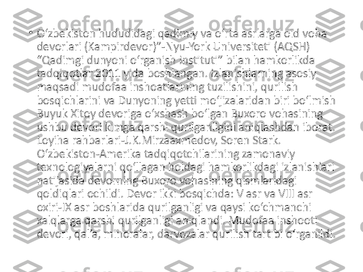 •
O‘zbekiston hududidagi qadimiy va o‘rta asrlarga oid voha 
devorlari (Kampirdevor)”-Nyu-York Universiteti (AQSH) 
“Qadimgi dunyoni o‘rganish Instituti” bilan hamkorlikda 
tadqiqotlar 2011 yida boshlangan. Izlanishlarning asosiy 
maqsadi mudofaa inshoatlarining tuzilishini, qurilish 
bosqichlarini va Dunyoning yetti mo‘jizalaridan biri bo‘lmish 
Buyuk Xitoy devoriga o‘xshash bo‘lgan Buxoro vohasining 
ushbu devori kimga qarshi qurilganligini aniqlashdan iborat. 
Loyiha rahbarlari-J.K.Mirzaaxmedov, Soren Stark. 
O‘zbekiston-Amerika tadqiqotchilarining zamonaviy 
texnologiyalarni qo‘llagan holdagi hamkorlikdagi izlanishlari 
natijasida devorning Buxoro vohasining qismlaridagi 
qoldiqlari ochildi. Devor ikki bosqichda: V asr va VIII asr 
oxiri-IX asr boshlarida qurilganligi va qaysi ko‘chmanchi 
xalqlarga qarshi qurilganligi aniqlandi. Mudofaa inshooti 
devori, qal’a, minoralar, darvozalar qurilish tartibi o‘rganildi. 