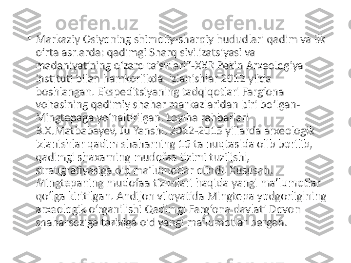 •
Markaziy Osiyoning shimoliy-sharqiy hududlari qadim va ilk 
o‘rta asrlarda: qadimgi Sharq sivilizatsiyasi va 
madaniyatining o‘zaro ta’sirlari”-XXR Pekin Arxeologiya 
instituti bilan hamkorlikda. Izlanishlar 2012 yilda 
boshlangan. Ekspeditsiyaning tadqiqotlari Farg‘ona 
vohasining qadimiy shahar markazlaridan biri bo‘lgan-
Mingtepaga yo‘naltirilgan. Loyiha rahbarlari 
B.X.Matbabayev, Ju Yanshi. 2012-2015 yillarda arxeologik 
izlanishlar qadim shaharning 16 ta nuqtasida olib borilib, 
qadimgi shaxarning mudofaa tizimi tuzilishi, 
stratigrafiyasiga oid ma’lumotlar olindi. Xususan, 
Mingtepaning mudofaa tizimlari haqida yangi ma’lumotlar 
qo‘lga kiritilgan. Andijon viloyatida Mingtepa yodgorligining 
arxeologik o‘rganilishi Qadimgi Farg‘ona davlati Dovon 
shaharsoziga tarixiga oid yangi ma’lumotlar bergan. 