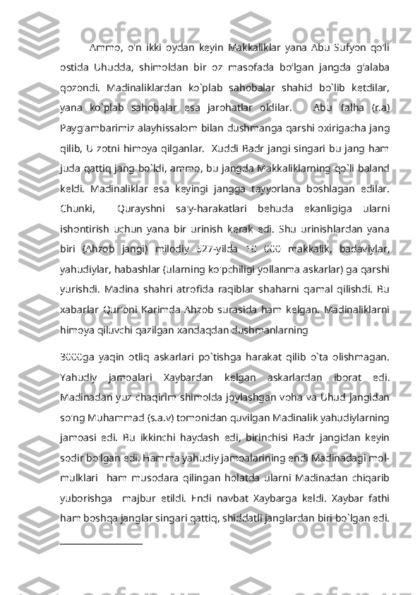               Ammo,   o'n   ikki   oydan   keyin   Makkaliklar   yana   Abu   Sufyon   qo‘li
ostida   Uhudda,   shimoldan   bir   oz   masofada   bo‘lgan   jangda   g‘alaba
qozondi.   Madinaliklardan   ko`plab   sahobalar   shahid   bo`lib   ketdilar,
yana   ko`plab   sahobalar   esa   jarohatlar   oldilar.       Abu   Talha   (r.a)
Payg'ambarimiz alayhissalom bilan dushmanga qarshi oxirigacha jang
qilib,  U  zotni  himoya  qilganlar.    Xuddi  Badr jangi singari  bu   jang ham
juda qattiq jang bo`ldi, ammo, bu jangda Makkaliklarning qo`li baland
keldi.   Madinaliklar   esa   keyingi   jangga   tayyorlana   boshlagan   edilar.
Chunki,     Qurayshni   sa'y-harakatlari   behuda   ekanligiga   ularni
ishontirish   uchun   yana   bir   urinish   kerak   edi.   Shu   urinishlardan   yana
biri   (Ahzob   jangi)   milodiy   627-yilda   10   000   makkalik,   badaviylar,
yahudiylar, habashlar (ularning ko'pchiligi yollanma askarlar) ga qarshi
yurishdi.   Madina   shahri   atrofida   raqiblar   shaharni   qamal   qilishdi.   Bu
xabarlar   Qur'oni   Karimda   Ahzob   surasida   ham   kelgan.   Madinaliklarni
himoya qiluvchi qazilgan xandaqdan dushmanlarning 
3000ga   yaqin   otliq   askarlari   po`tishga   harakat   qilib   o`ta   olishmagan.
Yahudiy   jamoalari   Xaybardan   kelgan   askarlardan   iborat   edi.
Madinadan  yuz  chaqirim  shimolda   joylashgan   voha   va   Uhud  jangidan
so'ng Muhammad (s.a.v) tomonidan quvilgan Madinalik yahudiylarning
jamoasi   edi.   Bu   ikkinchi   haydash   edi,   birinchisi   Badr   jangidan   keyin
sodir bo'lgan edi. Hamma yahudiy jamoalarining endi Madinadagi mol-
mulklari     ham   musodara   qilingan   holatda   ularni   Madinadan   chiqarib
yuborishga     majbur   etildi.   Endi   navbat   Xaybarga   keldi.   Xaybar   fathi
ham boshqa janglar singari qattiq, shiddatli janglardan biri bo`lgan edi. 