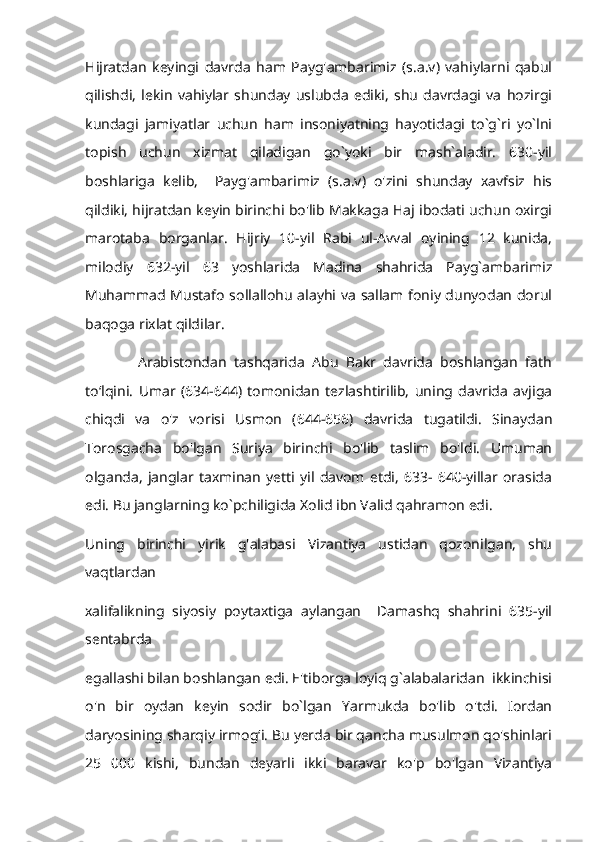 Hijratdan   keyingi   davrda   ham   Payg'ambarimiz   (s.a.v)   vahiylarni   qabul
qilishdi,   lekin   vahiylar   shunday   uslubda   ediki,   shu   davrdagi   va   hozirgi
kundagi   jamiyatlar   uchun   ham   insoniyatning   hayotidagi   to`g`ri   yo`lni
topish   uchun   xizmat   qiladigan   go`yoki   bir   mash`aladir.   630-yil
boshlariga   kelib,     Payg'ambarimiz   (s.a.v)   o'zini   shunday   xavfsiz   his
qildiki, hijratdan keyin birinchi bo'lib Makkaga Haj ibodati uchun oxirgi
marotaba   borganlar.   Hijriy   10-yil   Rabi   ul-Avval   oyining   12   kunida,
milodiy   632-yil   63   yoshlarida   Madina   shahrida   Payg`ambarimiz
Muhammad Mustafo sollallohu alayhi va sallam foniy dunyodan dorul
baqoga rixlat qildilar.
              Arabistondan   tashqarida   Abu   Bakr   davrida   boshlangan   fath
toʻlqini.   Umar   (634-644)   tomonidan   tezlashtirilib,   uning   davrida   avjiga
chiqdi   va   o'z   vorisi   Usmon   (644-656)   davrida   tugatildi.   Sinaydan
Torosgacha   bo'lgan   Suriya   birinchi   bo'lib   taslim   bo'ldi.   Umuman
olganda,   janglar   taxminan   yetti   yil   davom   etdi,   633-   640-yillar   orasida
edi. Bu janglarning ko`pchiligida Xolid ibn Valid qahramon edi. 
Uning   birinchi   yirik   g'alabasi   Vizantiya   ustidan   qozonilgan,   shu
vaqtlardan 
xalifalikning   siyosiy   poytaxtiga   aylangan     Damashq   shahrini   635-yil
sentabrda 
egallashi bilan boshlangan edi. E'tiborga loyiq g`alabalaridan  ikkinchisi
o'n   bir   oydan   keyin   sodir   bo`lgan   Yarmukda   bo'lib   o'tdi.   Iordan
daryosining sharqiy irmogʻi. Bu yerda bir qancha musulmon qo'shinlari
25   000   kishi,   bundan   deyarli   ikki   baravar   ko'p   bo'lgan   Vizantiya 