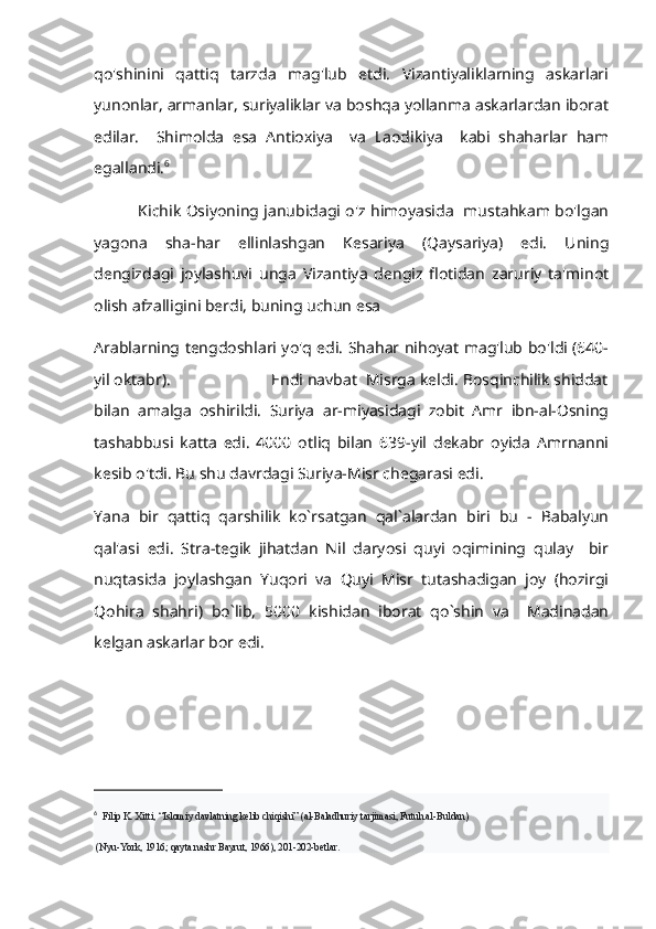 qo'shinini   qattiq   tarzda   mag'lub   etdi.   Vizantiyaliklarning   askarlari
yunonlar, armanlar, suriyaliklar va boshqa yollanma askarlardan iborat
edilar.     Shimolda   esa   Antioxiya     va   Laodikiya     kabi   shaharlar   ham
egallandi. 6
                 Kichik Osiyoning janubidagi o'z himoyasida   mustahkam bo'lgan
yagona   sha-har   ellinlashgan   Kesariya   (Qaysariya)   edi.   Uning
dengizdagi   joylashuvi   unga   Vizantiya   dengiz   flotidan   zaruriy   ta'minot
olish afzalligini berdi, buning uchun esa
Arablarning tengdoshlari yo'q edi. Shahar nihoyat mag'lub bo'ldi (640-
yil oktabr).                       Endi navbat  Misrga keldi. Bosqinchilik shiddat
bilan   amalga   oshirildi.   Suriya   ar-miyasidagi   zobit   Amr   ibn-al-Osning
tashabbusi   katta   edi.   4000   otliq   bilan   639-yil   dekabr   oyida   Amrnanni
kesib o'tdi. Bu shu davrdagi Suriya-Misr chegarasi edi.
Yana   bir   qattiq   qarshilik   ko`rsatgan   qal`alardan   biri   bu   -   Babalyun
qal'asi   edi.   Stra-tegik   jihatdan   Nil   daryosi   quyi   oqimining   qulay     bir
nuqtasida   joylashgan   Yuqori   va   Quyi   Misr   tutashadigan   joy   (hozirgi
Qohira   shahri)   bo`lib,   5000   kishidan   iborat   qo`shin   va     Madinadan
kelgan askarlar bor edi.
6
   Filip K. Xitti, “Islomiy davlatning kelib chiqishi” (al-Baladhuriy tarjimasi, Futuh.al-Buldan)
 (Nyu-York, 1916; qayta nashr Bayrut, 1966), 201-202-betlar. 