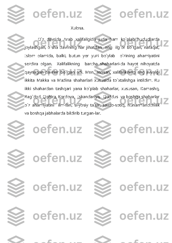                                   
                                            Xulosa.
          O`z   davrida   Arab   xalifaligida   juda   ham   ko`plab   hududlarda
joylashgan,   o`sha   davrning   har   jihatdan     eng     ilg`or   bo`lgan,   nafaqat,
Islom   olamida,   balki,   butun   yer   yuzi   bo`ylab     o`zining   ahamiyatini
sezdira   olgan.     Xalifalikning     barcha   shaharlari-da   hayot   nihoyatda
qaynagan   davrlar   bo`lgan   edi.   Men,   asosan,   xalifalikning   eng   avvalgi
ikkita   Makka   va   Madina   shaharlari   xususida   to`xtalishga   intildim.   Bu
ikki   shahardan   tashqari   yana   ko`plab   shaharlar,   xususan,   Damashq,
Bag`dod, Qohira, Kordova,  Iskandariya,  Quddus  va boshqa shaharlar
o`z   ahamiyatini     ilm-fan,   si-yosiy   ta`sir,   savdo-sotiq,   hunarmandchilik
va boshqa jabhalarda bildirib turgan-lar.   