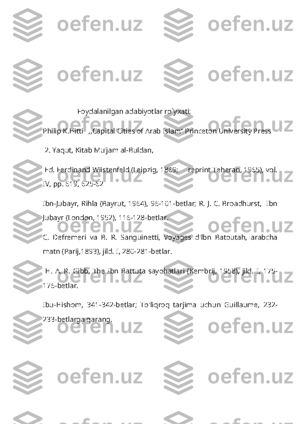                    Foydalanilgan adabiyotlar ro`yxati:
Philip K.Hitti   ,,Capital Cities of Arab Islam’’ Princeton University Press
 2. Yaqut, Kitab Mu'jam al-Buldan, 
 Ed. Ferdinand Wiistenfeld (Leipzig, 1869;     reprint Teheran, 1965), vol.
IV, pp. 619, 625-62   
Ibn-Jubayr, Rihla (Bayrut, 1964), 96-101-betlar; R. J. C. Broadhurst,   Ibn
Jubayr (London, 1952), 116-128-betlar.
C.   Defremeri   va   B.   R.   Sanguinetti,   Voyages   d'lbn   Batoutah,   arabcha
matn (Parij,1893), jild. I, 280-281-betlar.
  H.   A.   R.   Gibb,   The  Ibn   Battuta   sayohatlari  (Kembrij,   1958),   jild.   I,   175-
176-betlar.
Ibu-Hishom,   341-342-betlar;   To'liqroq   tarjima   uchun   Guillaume,   232-
233-betlarga qarang. 