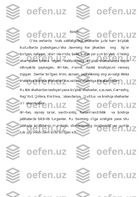                                       
Kirish.
            O`rta   asrlarda     Arab   xalifaligidagi   shaharlar   juda   ham   ko`plab
hududlarda   joylashgan,o`sha   davrning   har   jihatdan     eng     ilg`or
bo`lgan, nafaqat, Islom ola-mida, balki, butun yer yuzi bo`ylab  o`zining
ahamiyatini   bildira     olgan.     Xalifa-likning     ko`plab   shaharlarida   hayot
nihoyatda   qaynagan,   ilm-fan,   maorif,   davlat   boshqaruvi   ravnaq
topgan     davrlar   bo`lgan.   Men,   asosan,   xalifalikning   eng   av-valgi   ikkita
Makka va Madina shaharlari xususida to`xtalishga harakat qildim. 
Bu ikki shahardan tashqari yana ko`plab shaharlar, xususan, Damashq,
Bag`dod, Qohira, Kordova,  Iskandariya,  Quddus  va boshqa shaharlar
o`z  ahamiyatini  
ilm-fan,   siyosiy   ta`sir,   savdo-sotiq,   hunarmandchilik     va   boshqa
jabhalarda   bildi-rib   turganlar.   Bu   davrning   o`iga   xosligini   yana   shu
jabhada   ko`rishimiz   mumkinki,   shaharlarning   rivojlanishi   yer   yuzida
tub uyg`onish davri sodir bo`lgan edi. 