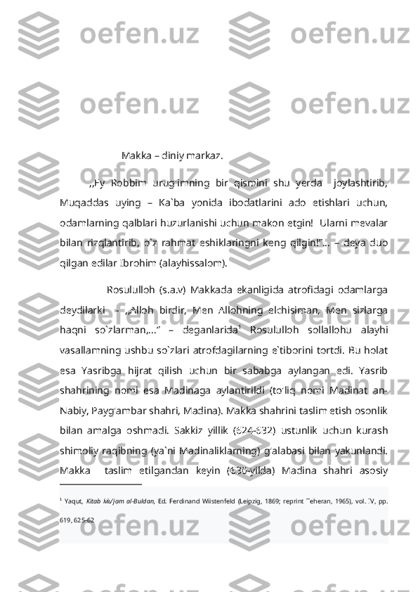                          Makka – diniy markaz.  
          ,,Ey   Robbim   urug'imning   bir   qismini   shu   yerda     joylashtirib,
Muqaddas   uying   –   Ka`ba   yonida   ibodatlarini   ado   etishlari   uchun,
odamlarning qalblari huzurlanishi uchun makon etgin!   Ularni mevalar
bilan   rizqlantirib,   o`z   rahmat   eshiklaringni   keng   qilgin!”...   –   deya   duo
qilgan edilar Ibrohim (alayhissalom).
                      Rosululloh   (s.a.v)   Makkada   ekanligida   atrofidagi   odamlarga
deydilarki     -   ,,Alloh   birdir,   Men   Allohning   elchisiman,   Men   sizlarga
haqni   so`zlarman,...”   –   deganlarida 1
  Rosululloh   sollallohu   alayhi
vasallamning ushbu so`zlari atrofdagilarning e`tiborini tortdi. Bu holat
esa   Yasribga   hijrat   qilish   uchun   bir   sababga   aylangan   edi.   Yasrib
shahrining   nomi   esa   Madinaga   aylantirildi   (to'liq   nomi   Madinat   an-
Nabiy, Payg'ambar shahri, Madina). Makka shahrini taslim etish osonlik
bilan   amalga   oshmadi.   Sakkiz   yillik   (624-632)   ustunlik   uchun   kurash
shimoliy   raqibning   (ya`ni   Madinaliklarning)   g'alabasi   bilan   yakunlandi.
Makka     taslim   etilgandan   keyin   (630-yilda)   Madina   shahri   asosiy
1
  Yaqut,   Kitab   Mu'jam   al-Buldan,   Ed.   Ferdinand   Wiistenfeld   (Leipzig,   1869;   reprint   Teheran,   1965),   vol.   IV,   pp.
619, 625-62    