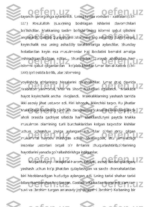 tayanch qarorgohga aylantirildi.  Uning to'rtta vorislari -  xalifalari (632-
661)   Rosululloh   (s.a.v)ning   boshlagan   ishlarini   davomchilari
bo`lishdilar.   Makkaning   taslim   boʻlishi   uning   islomni   qabul   qilishini
anglatardi. Dastlab Quraysh ahli Islomning eng ashaddiy dushmanlari,
keyinchalik   esa   uning   ashaddiy   tarafdorlariga   aylandilar.   Shunday
holatlardan   keyin   esa   musulmonlar   Haj   ibodatini   bemalol   amalga
oshiradigan   bo`lgan   edilar.     Shuningdek,   Quraysh   aholisidan   ham
islomni   qabul   qilganlardan       ko`plab   kishilar   Umar   ibn-al-Xattob   (634-
644) qo'l ostida bo'lib, ular Islomning 
yoyilishida   o`zlarining   hissalarini   qo`shishdilar.   Umar   (r.a)   davrida
Arabiston   yarimoroli,   Misr   va   Shom   hududlari   egallandi.     Makkada
hayot   keyinchalik   ancha     rivojlandi.     Makkaliklarning   yashash   tarzida
ikki   asosiy   jihat   ustuvor   edi.   Biri   ishonch,   ikkinchisi   taqvo.   Bu   jihatlar
Makkadagi hayotning turmush darajasining yuksalishi bilan birgalikda
aholi   orasida   qadriyat   sifatida   ham   shakllandi.Ayni   paytda   Makka
musulmon   olamining   turli   burchaklaridan   kelgan   taqvodor   kishilar
uchun   uchrashuv   joyiga   aylangan   edi.   Ular   o`zlari   orzu   qilgan
mukammal   hayotni   izlashgan   edilar.   Shuningdek,   shu   jamiyatdagi
insonlar   ustozlari   orqali   o`z   ilmlarini   chuqurlashtirib,o`zlarining
hayotlarini yanada go`zallashtirishga intilganlar. 
        Muqaddas joy -  Masjid al-Harom, tabiiyki, asosiy ibodat qiladigan,
yashash   uchun   ko`p   jihatdan   qulaylashgan   va   savdo   chorrahalaridan
biri   hisoblanadigan   hududga   aylangan   edi.   Uning   tarixi   shahar   tarixi
bilan chambarchas bog'langan. Dastlab u Ka'badan iborat edi. Zamzam
suvi   va   Ibrohim   turgan   an'anaviy   joy   (Maqomi   Ibrohim)   Ka'baning   bir 