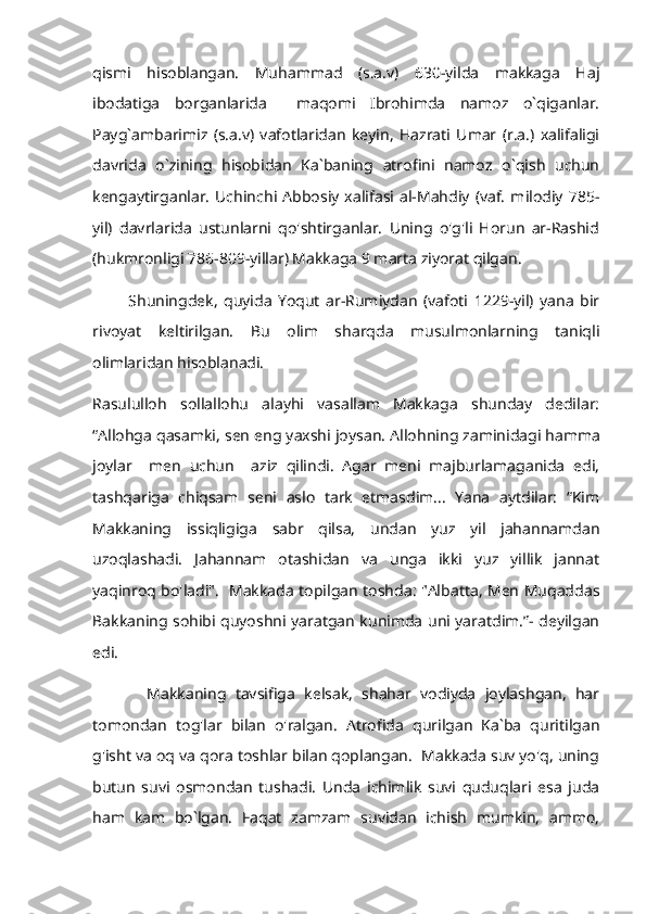 qismi   hisoblangan.   Muhammad   (s.a.v)   630-yilda   makkaga   Haj
ibodatiga   borganlarida     maqomi   Ibrohimda   namoz   o`qiganlar.
Payg`ambarimiz   (s.a.v)   vafotlaridan   keyin,   Hazrati   Umar   (r.a.)   xalifaligi
davrida   o`zining   hisobidan   Ka`baning   atrofini   namoz   o`qish   uchun
kengaytirganlar.   Uchinchi  Abbosiy   xalifasi   al-Mahdiy   (vaf.   milodiy   785-
yil)   davrlarida   ustunlarni   qo'shtirganlar.   Uning   o'g'li   Horun   ar-Rashid
(hukmronligi 786-809-yillar) Makkaga 9 marta ziyorat qilgan. 
            Shuningdek,   quyida   Yoqut   ar-Rumiydan   (vafoti   1229-yil)   yana   bir
rivoyat   keltirilgan.   Bu   olim   sharqda   musulmonlarning   taniqli
olimlaridan hisoblanadi.
Rasululloh   sollallohu   alayhi   vasallam   Makkaga   shunday   dedilar:
“Allohga qasamki, sen eng yaxshi joysan.  Allohning zaminidagi hamma
joylar     men   uchun     aziz   qilindi.   Agar   meni   majburlamaganida   edi,
tashqariga   chiqsam   seni   aslo   tark   etmasdim...   Yana   aytdilar:   “Kim
Makkaning   issiqligiga   sabr   qilsa,   undan   yuz   yil   jahannamdan
uzoqlashadi.   Jahannam   otashidan   va   unga   ikki   yuz   yillik   jannat
yaqinroq bo'ladi".   Makkada topilgan toshda: "Albatta, Men Muqaddas
Bakkaning sohibi quyoshni yaratgan kunimda uni yaratdim.”- deyilgan
edi.
            Makkaning   tavsifiga   kelsak,   shahar   vodiyda   joylashgan,   har
tomondan   tog'lar   bilan   o'ralgan.   Atrofida   qurilgan   Ka`ba   quritilgan
g'isht va oq va qora toshlar bilan qoplangan.  Makkada suv yo'q, uning
butun   suvi   osmondan   tushadi.   Unda   ichimlik   suvi   quduqlari   esa   juda
ham   kam   bo`lgan.   Faqat   zamzam   suvidan   ichish   mumkin,   ammo, 