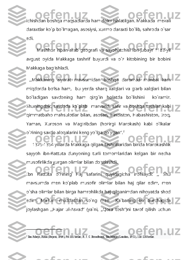 ichishdan boshqa maqsadlarda ham doim ishlatilgan. Makkada  mevali
daraxtlar ko`p bo`lmagan, asosiysi, xurmo daraxti bo`lib, sahroda o`sar
edi.         
            Mashhur   ispan-arab   geografi   va   sayohatchisi   ibn-Jubayr   1183-yil
avgust   oyida   Makkaga   tashrif   buyurdi   va   o`z   kitobining   bir   bobini
Makkaga bag'ishladi.
  ,,Makkaning   ziyorat   mavsumidan   boshqa   daromad   manbai   kam
miqdorda   bo‘lsa   ham,     bu   yerda   sharq   xalqlari   va   g'arb   xalqlari   bilan
bo`ladigan   savdoning   ham   qizg`in   holatda   bo`lishini     ko`ramiz.
Shuningdek,   savdoda   ko`plab     marvarid,   safir   va   boshqa   toshlar   kabi
qimmatbaho   mahsulotlar   bilan,   asosan,   Hindiston,   Habashiston,   Iroq,
Yaman,   Xuroson   va   Mag'ribdan   (hozirgi   Marokash)   kabi   o`lkalar
o`zining savdo aloqalarini keng yo`lga qo`ygan”. 2
     1325-1354 yillarda Makkaga qilgan tashriflaridan birida Marokashlik
sayyoh   ibn-Battuta   dunyoning   turli   tomomlaridan   kelgan   bir   necha
musofirlikda yurgan olimlar bilan do'stlashdi. 
Ibn   Battuta   o`zining   Haj   safarini   quyidagicha   izohlaydi:   ,,   Shu
mavsumda   men   ko`plab   musofir   olimlar   bilan   haj   qilar   edim,   men
o`sha olimlar bilan birga hamrohlikda haj qilganimdan nihoyatda shod
edim.   Ma`lum   muddatdan   so`ng   men     Ka`baning   bir   burchagida
joylashgan   ,,Hajar   ul-Asvad”   (ya`ni,   ,,Qora   tosh”)ni   tavof   qilish   uchun
2
  Ibn-Jubayr, Rihla (Bayrut, 1964), 96-101-betlar; R. J. C. Broadhurst,  Ibn Jubayr (London, 1952), 116-128-betlar. 