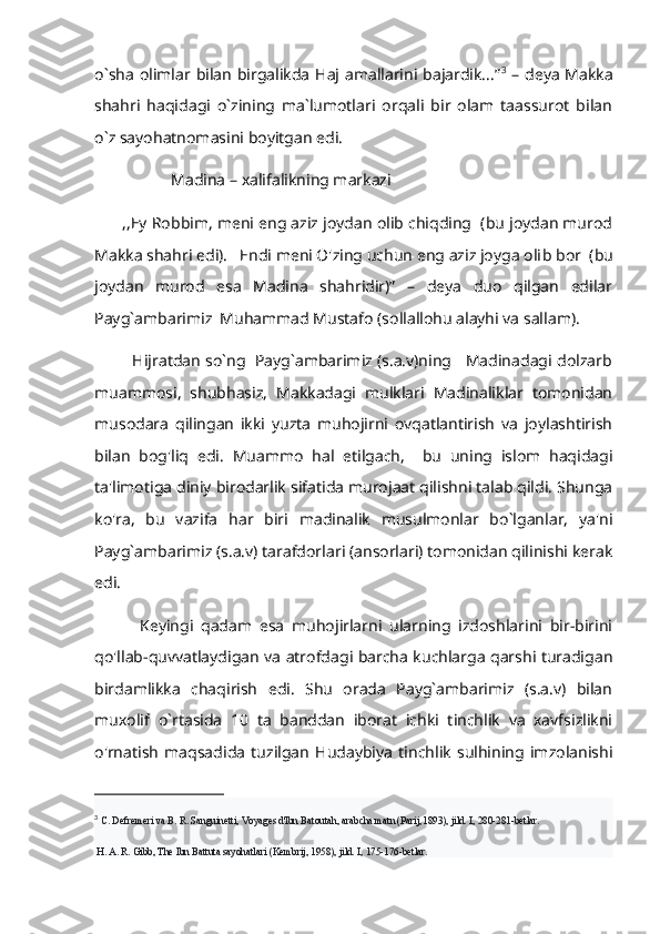 o`sha olimlar bilan  birgalikda Haj amallarini bajardik...” 3
  – deya Makka
shahri   haqidagi   o`zining   ma`lumotlari   orqali   bir   olam   taassurot   bilan
o`z sayohatnomasini boyitgan edi.   
                   Madina – xalifalikning markazi
       ,,Ey Robbim, meni eng aziz joydan olib chiqding  (bu joydan murod
Makka shahri edi).   Endi meni O'zing uchun eng aziz joyga oli b bor  (bu
joydan   murod   esa   Madina   shahridir)”   –   deya   duo   qilgan   edilar
Payg`ambarimiz  Muhammad Mustafo (sollallohu alayhi va sallam).
         Hijratdan so`ng  Payg`ambarimiz (s.a.v)ning   Madinadagi dolzarb
muammosi,   shubhasiz,   Makkadagi   mulklari   Madinaliklar   tomonidan
musodara   qilingan   ikki   yuzta   muhojirni   ovqatlantirish   va   joylashtirish
bilan   bog'liq   edi.   Muammo   hal   etilgach,     bu   uning   islom   haqidagi
ta'limotiga diniy birodarlik sifatida murojaat qilishni talab qildi. Shunga
ko'ra,   bu   vazifa   har   biri   madinalik   musulmonlar   bo`lganlar,   ya'ni
Payg`ambarimiz (s.a.v) tarafdorlari (ansorlari) tomonidan qilinishi kerak
edi.
            Keyingi   qadam   esa   muhojirlarni   ularning   izdoshlarini   bir-birini
qo'llab-quvvatlaydigan va atrofdagi barcha kuchlarga qarshi turadigan
birdamlikka   chaqirish   edi.   Shu   orada   Payg`ambarimiz   (s.a.v)   bilan
muxolif   o`rtasida   10   ta   banddan   iborat   ichki   tinchlik   va   xavfsizlikni
o'rnatish   maqsadida   tuzilgan   Hudaybiya   tinchlik   sulhining   imzolanishi
3
  C. Defremeri va B. R. Sanguinetti, Voyages d'lbn Batoutah, arabcha matn (Parij, 1893), jild. I, 280-281-betlar.
 H. A. R. Gibb, The Ibn Battuta sayohatlari (Kembrij, 1958), jild. I, 175-176-betlar. 