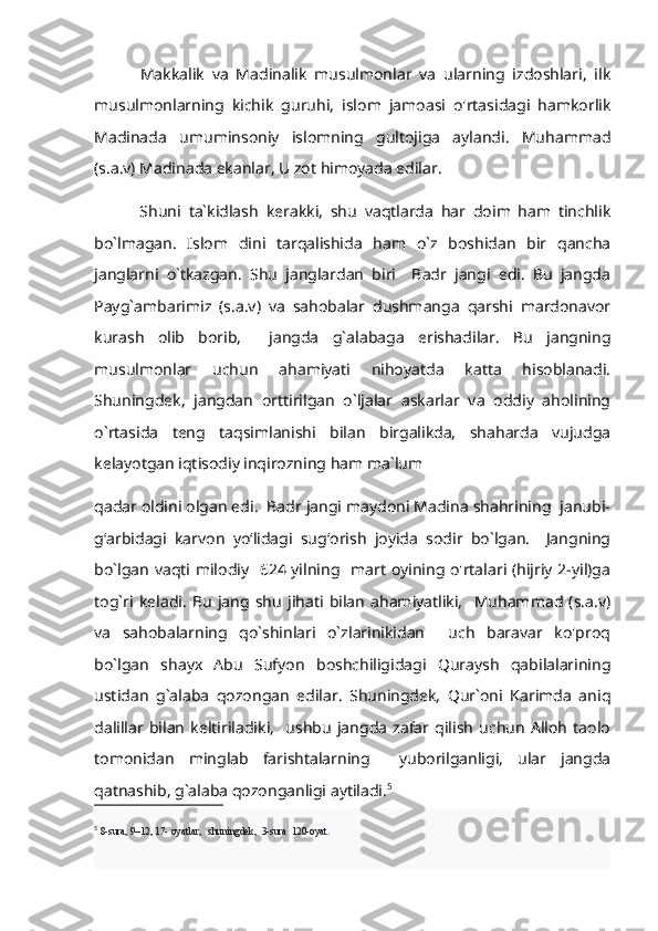             Makkalik   va   Madinalik   musulmonlar   va   ularning   izdoshlari,   ilk
musulmonlarning   kichik   guruhi,   islom   jamoasi   o'rtasidagi   hamkorlik
Madinada   umuminsoniy   islomning   gultojiga   aylandi.   Muhammad
(s.a.v) Madinada ekanlar, U zot himoyada edilar. 
            Shuni   ta`kidlash   kerakki,   shu   vaqtlarda   har   doim   ham   tinchlik
bo`lmagan.   Islom   dini   tarqalishida   ham   o`z   boshidan   bir   qancha
janglarni   o`tkazgan.   Shu   janglardan   biri     Badr   jangi   edi.   Bu   jangda
Payg`ambarimiz   (s.a.v)   va   sahobalar   dushmanga   qarshi   mardonavor
kurash   olib   borib,     jangda   g`alabaga   erishadilar.   Bu   jangning
musulmonlar   uchun   ahamiyati   nihoyatda   katta   hisoblanadi.
Shuningdek,   jangdan   orttirilgan   o`ljalar   askarlar   va   oddiy   aholining
o`rtasida   teng   taqsimlanishi   bilan   birgalikda,   shaharda   vujudga
kelayotgan iqtisodiy inqirozning ham ma`lum 
qadar oldini olgan edi.  Badr jangi maydoni Madina shahrining  janubi-
gʻarbidagi   karvon   yoʻlidagi   sugʻorish   joyida   sodir   bo`lgan.     Jangning
bo`lgan vaqti milodiy   624 yilning   mart oyining o'rtalari (hijriy 2-yil)ga
tog`ri   keladi.   Bu   jang   shu   jihati   bilan   ahamiyatliki,     Muhammad   (s.a.v)
va   sahobalarning   qo`shinlari   o`zlarinikidan     uch   baravar   ko'proq
bo`lgan   shayx   Abu   Sufyon   boshchiligidagi   Quraysh   qabilalarining
ustidan   g`alaba   qozongan   edilar.   Shuningdek,   Qur`oni   Karimda   aniq
dalillar   bilan   keltiriladiki,     ushbu   jangda   zafar   qilish   uchun   Alloh   taolo
tomonidan   minglab   farishtalarning     yuborilganligi,   ular   jangda
qatnashib, g`alaba qozonganligi aytiladi. 5
 
5
  8-sura, 9–12, 17- oyatlar,   shuningdek,  3-sura  120-oyat. 