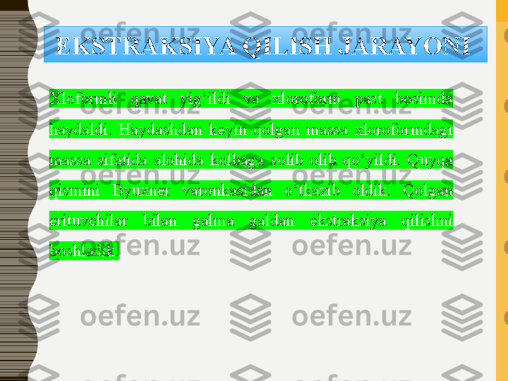 EKSTRAKSIYA QILISH	 JARAYONI	 
Xloformli  qavat  yig‘ildi  va  xloroform  past  bosimda 
haydaldi.  Haydashdan  keyin  qolgan  massa  xloroformdagi 
massa  sifatida  alohida  kolbaga  solib  olib  qo‘yildi.  Quyqa 
qismini  Byuxner  varonkasidan  o‘tkazib  oldik.  Qolgan 
erituvchilar  bilan  galma  galdan  ekstraksiya  qilishni 
boshladik. 