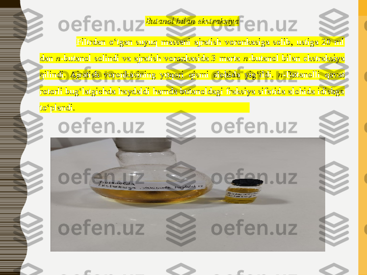 Butanol bilan ekstraksiya
Filtrdan  o‘tgan  suyuq  massani  ajratish  voronkasiga  solib,  ustiga  20  ml 
dan  n -butanol  solindi  va  ajratish  voronkasida  3  marta  n -butanol  bilan  ekstraksiya 
qilindi.  Ajratish  voronkasining  yuqori  qismi  alohida  yig‘ildi.  n -Butanolli  qavat 
rotorli bug‘latgichda haydaldi hamda butanoldagi fraksiya sifatida alohida idishga 
to‘plandi.                                                                            