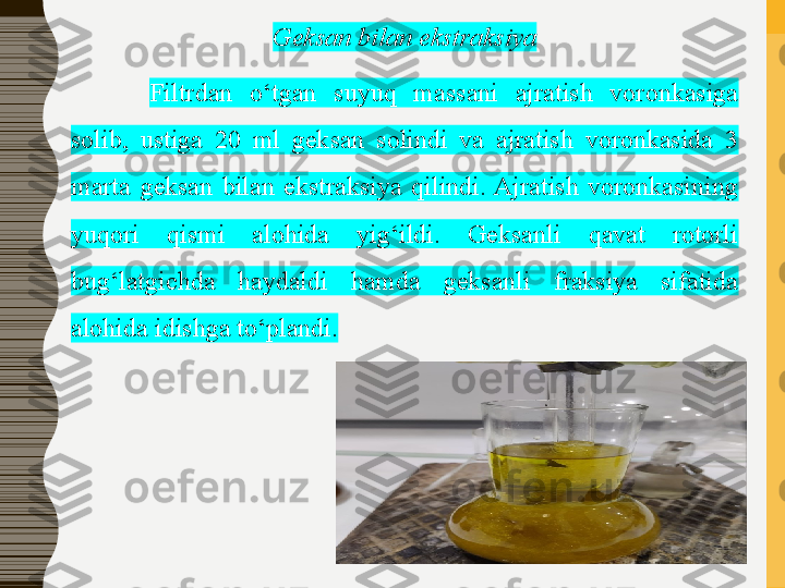 Geksan bilan ekstraksiya
Filtrdan  o‘tgan  suyuq  massani  ajratish  voronkasiga 
solib,  ustiga  20  ml  geksan  solindi  va  ajratish  voronkasida  3 
marta  geksan  bilan  ekstraksiya  qilindi. Ajratish  voronkasining 
yuqori  qismi  alohida  yig‘ildi.  Geksanli  qavat  rotorli 
bug‘latgichda  haydaldi  hamda  geksanli  fraksiya  sifatida 
alohida idishga to‘plandi. 