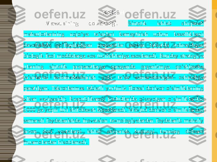 KIRISH
Mavzusining 	dolzarbligi.	  Sintetik  ishlab  chiqarish 
mahsulotlarining  nojo‘ya  ta’sirlari  kamaytirish  uchun  kasalliklarni 
davolashda  qo ‘ llaniladigan  preparatlar  asosan   tabiatda  uchraydigan 
biologik  faol  moddalarga  xos  tuzilishlariga  asoslanadi.  Bunday  strategiya 
ularning  sintetik  preparatlarga  qaraganda  organizmga  qo‘shimcha 
ta’sirlarini  minimallashtirish  yoki  ta’sir  samaradorligini  oshirishga 
qaratilgan.  Takrorlanmas  tabiatli  y urtimiz  florasi  dorivor  o‘simliklarning 
ulkan  xazinasidir.  Respublikamiz  hududlarida  o‘sayotgan  o`simlik lardan 
1000 ga yaqin turi shifobaxsh hisoblanadi. Mavjud dorivor o`simliklardan 
samarali  foydalanishda  inovatsion  texnologiyalardan  foydalanib  mahaliy 
arzon  dori  vostalarni  ishlab  chiqarish  bugungi  kunning  dolzarb 
muamolardan hisoblanadi. 
  