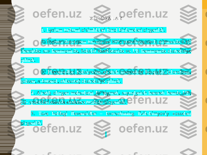 XULOSALAR
1. Lycium turkumi o‘simliklari fenol birikmalari o‘rganildi. 
2. Lycium depressum turi mevasi 80% etanolning suvli eritmasida 3 xil 
sharoitda:  suv  hammomida,  Sokslet  eksekatorida  va  UB  hammomda  ekstraksiya 
qilindi.   
3.  Flavanoidlar  fraksiyasini  ajratish  maqsadida  bosqichli  (xloroform, 
geksan,  n -butanol, etilasetat) ekstraksiya qilindi. 
4.  Ajratib  olingan  mahsulotni  R f   qiymati,  suyuqlanish  harorati  hamda  UB, 
IQ- spektrlari asosida struktura tuzilishi o‘rganildi. 
5.  Toza  holdagi  flavanoidlar  –  kversetin ning  fizik-kimyoviy  xossalari 
o‘rganildi.
  