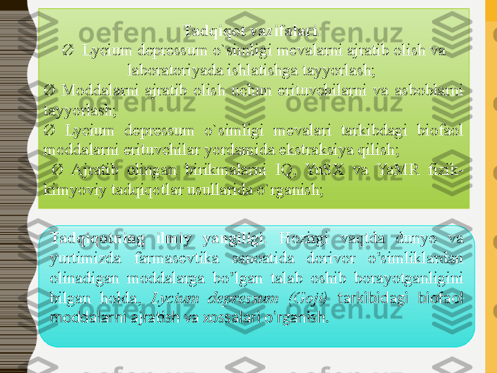 Tadqiqot vazifalari.	 
Ø   Lycium depressum  o`simligi   mevalarni ajratib olish va 
laboratoriyada ishlatishga tayyorlash; 
Ø  Moddalarni  ajratib  olish  uchun  erituvchilarni  va  asboblarni 
tayyorlash; 
Ø  Lycium  depressum  o`simligi   mevalari  tarkibdagi  biofaol 
moddalarni erituvchilar yordamida ekstraksiya qilish ;
  Ø  Ajratib  olingan  birikmalarni  IQ,  YuSX  va  YaMR  fizik-
kimyoviy tadqiqotlar usullarida o`rganish;
Tadqiqotning	
 	ilmiy	 	yangiligi.	  Hozirgi  vaqtda   dunyo  va 
yurtimizda  farmasevtika  sanoatida  dorivor  o’simliklardan 
olinadigan  moddalarga  bo’lgan  talab  oshib  borayotganligini 
bilgan  holda,  Lycium  depressum   (Goji)   tarkibidagi  biofaol 
moddalarni ajrati sh  va xossalari o’rgani sh .   