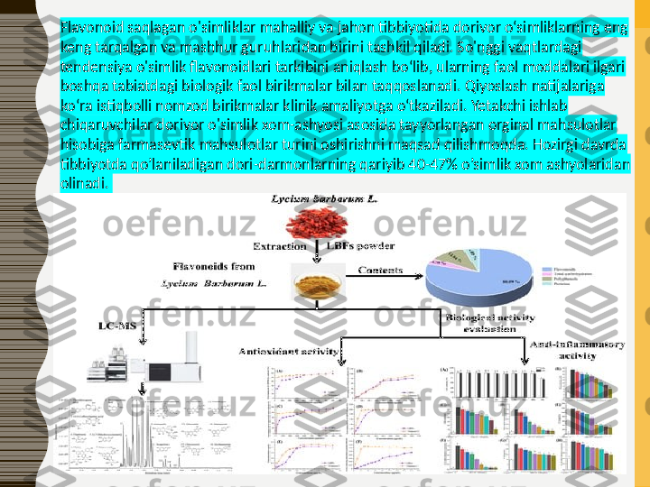 Flavonoid saqlagan o'simliklar mahalliy va jahon tibbiyotida dorivor o‘simliklarning eng 
keng tarqalgan va mashhur guruhlaridan birini tashkil qiladi. So'nggi vaqtlardagi 
tendensiya o'simlik flavonoidlari tarkibini aniqlash bo‘lib, ularning faol moddalari ilgari 
boshqa tabiatdagi biologik faol birikmalar bilan taqqoslanadi. Qiyoslash natijalariga 
ko‘ra istiqbolli nomzod birikmalar klinik amaliyotga o‘tkaziladi. Yetakchi ishlab 
chiqaruvchilar dorivor o'simlik xom-ashyosi asosida tayyorlangan orginal mahsulotlar 
hisobiga farmasevtik mahsulotlar turini oshirishni maqsad qilishmoqda. Hozirgi davrda 
tibbiyotda qo’laniladigan dori-darmonlarning qariyib 40-47% o’simlik xom ashyolaridan 
olinadi.  