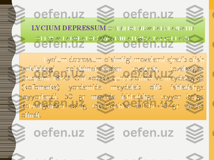 LYCIUM DEPRESSUM	  O`SIMLIGI   MEVALARNI	 AJRATIB	 
OLISH	
 VA	 LABORATORIYADA	 ISHLATISHGA	 TAYYORLASH
   Lycium depressum  o`simligi   mevalarni ajratib olish 
tarkibidagi  qo`shimchalardan  tozalash,  tozalangan 
uruqlarni 18-23  0
C li xonada quritib olindi va maydalagich 
(kofemarka)  yordamida  maydalab  olib  ishlatishga 
tayyorlandi.  50  gr  mevada  ishlatishga  tayyor  holga 
keltirilgandan  so`ng  tekshirishlar  uchun  10  gr  ajratib 
olindi.  