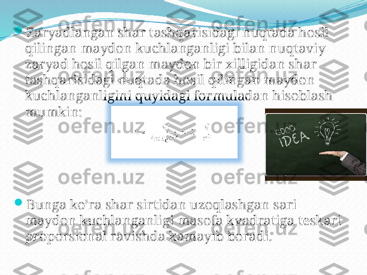 
Zaryadlangan shar tashqarisidagi nuqtada hosil 
qilingan maydon kuchlanganligi bilan nuqtaviy 
zaryad hosil qilgan maydon bir xilligidan shar 
tashqarisidagi nuqtada hosil qilingan maydon 
kuchlanganligini quyidagi formuladan hisoblash 
mumkin:

Bunga ko’ra shar sirtidan uzoqlashgan sari 
maydon kuchlanganligi masofa kvadratiga teskari 
proporsional ravishda kamayib boradi. 