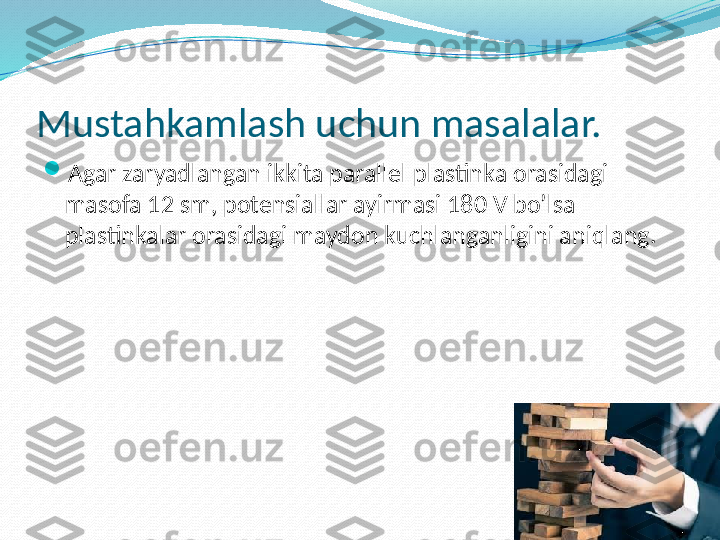 Mustahkamlash uchun masalalar.

Agar zaryadlangan ikkita parallel plastinka orasidagi 
masofa 12 sm, potensiallar ayirmasi 180 V bo’lsa 
plastinkalar orasidagi maydon kuchlanganligini aniqlang. 