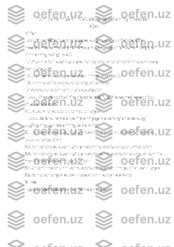 Donli ekinlarni tashqi muxit ta'sirlariga chidamliligini baxolash
Reja:
Kirish
I. bob .  Yuqori sifatli bahorgi arpa va kuzgi bug'doy donini etishtirish 
masalalari va zahira zararkunandalaridan himoya qilish usullari bo'yicha 
bilimlarning hozirgi holati.
l 1.1. Yuqori sifatli kuzgi bug'doy va bahorgi arpa ishlab chiqarishning zamonaviy 
texnologiyalari
1.2. Donni zahira zararkunandalaridan himoya qilish usullari
1.3. Donning zahira zararkunandalariga chidamliligi
1.4  Zararkunandalarning biologik xususiyatlari
II. bob.   O'rganish ob'ektining qisqacha tavsifi, tajriba sxemasi va tadqiqot 
o'tkazish shartlari
2.1.  Kuzatishlar va tadqiqotlar metodologiyasi
III.bob. Zararkunandalar zahiralarni yeganda bahorgi arpa va kuzgi 
bug'doyning don navlarining barqarorligi
3.1.  Bahorgi arpa va kuzgi bug’doy navlarining quruq moddalarni yo’qotish va 
ozuqa tanlashga ta’siri
3.2. Bahorgi arpa va kuzgi bug’doy navlarining zararkunandalar umriga ta’siri.
3.3.  Bahorgi arpa va kuzgi bug‘doy navlarini zahira zararkunandalariga chidamlilik
mezonlari bo‘yicha kompleks baholash.
3.4. Chidamli navlar donini zahira zararkunandalaridan himoya qilish texnologiyasi
3.5.  Sanoat sanitariyasi va texnologiyasi   donni saqlash xavfsizligi
Xulosa 
Foydalanilgan adabiyotlar va manbalar ro'yxati
1 