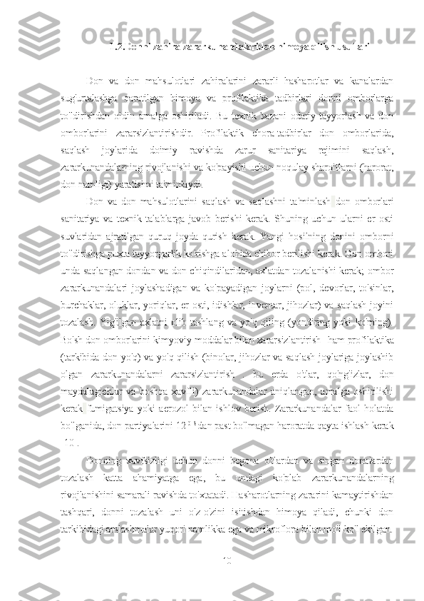 1.2.Donni zahira zararkunandalaridan himoya qilish usullari
Don   va   don   mahsulotlari   zahiralarini   zararli   hasharotlar   va   kanalardan
sug'urtalashga   qaratilgan   himoya   va   profilaktika   tadbirlari   donni   omborlarga
to'ldirishdan   oldin   amalga   oshiriladi.   Bu   texnik   bazani   odatiy   tayyorlash   va   don
omborlarini   zararsizlantirishdir.   Profilaktik   chora-tadbirlar   don   omborlarida,
saqlash   joylarida   doimiy   ravishda   zarur   sanitariya   rejimini   saqlash,
zararkunandalarning rivojlanishi va ko'payishi uchun noqulay sharoitlarni (harorat,
don namligi) yaratishni ta'minlaydi.
Don   va   don   mahsulotlarini   saqlash   va   saqlashni   ta'minlash   don   omborlari
sanitariya   va   texnik   talablarga   javob   berishi   kerak.   Shuning   uchun   ularni   er   osti
suvlaridan   ajratilgan   quruq   joyda   qurish   kerak.   Yangi   hosilning   donini   omborni
to'ldirishga puxta tayyorgarlik ko'rishga alohida e'tibor berilishi kerak. Don ombori
unda saqlangan dondan va don chiqindilaridan, axlatdan tozalanishi kerak; ombor
zararkunandalari   joylashadigan   va   ko'payadigan   joylarni   (pol,   devorlar,   to'sinlar,
burchaklar, oluklar, yoriqlar, er  osti, idishlar, inventar, jihozlar)  va saqlash  joyini
tozalash.   Yig'ilgan   axlatni   olib   tashlang   va   yo'q   qiling   (yondiring   yoki   ko'ming).
Bo'sh don omborlarini kimyoviy moddalar bilan zararsizlantirish   ham profilaktika
(tarkibida don yo'q) va yo'q qilish (binolar, jihozlar va saqlash joylariga joylashib
olgan   zararkunandalarni   zararsizlantirish   .   bu   erda   o'tlar,   qo'ng'izlar,   don
maydalagichlar   va   boshqa   xavfli)   zararkunandalar   aniqlangan,   amalga   oshirilishi
kerak   fumigatsiya   yoki   aerozol   bilan   ishlov   berish.   Zararkunandalar   faol   holatda
bo'lganida, don partiyalarini 12  0 S 
dan past bo'lmagan haroratda qayta ishlash kerak
[10].
Donning   xavfsizligi   uchun   donni   begona   o'tlardan   va   singan   donalardan
tozalash   katta   ahamiyatga   ega,   bu   undagi   ko'plab   zararkunandalarning
rivojlanishini samarali ravishda to'xtatadi. Hasharotlarning zararini kamaytirishdan
tashqari,   donni   tozalash   uni   o'z-o'zini   isitishdan   himoya   qiladi,   chunki   don
tarkibidagi aralashmalar yuqori namlikka ega va mikroflora bilan mo'l-ko'l ekilgan.
10 